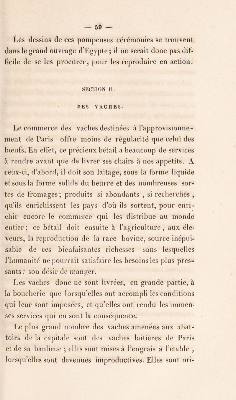 Les dessins de ces pompeuses cérémonies se trouvent dans le grand ouvrage d’Egypte ; il ne serait donc pas dif- ficile de se les procurer, pour les reproduire en action. SECTION II. DES VACHES. Le commerce des vaches destinées à l’approvisionne» ment de Paris offre moins de régularité que celui des bœufs. En effet, ce précieux bétail a beaucoup de services à rendre avant que de livrer ses chairs à nos appétits. A ceux-ci, d’abord, il doit son laitage, sous la forme liquide et sous la forme solide du beurre et des nombreuses sor- tes de fromages; produits si abondants , si recherchés , qu’ils enrichissent les pays d’ou ils sortent, pour enri- chir encore le commerce qui les distribue au monde entier ; ce bétail doit ensuite à l’agriculture, aux éle- veurs, la reproduction de la race bovine, source inépui- sable de ces bienfaisantes richesses sans lesquelles l’humanité ne pourrait satisfaire les besoins les plus pres- sants : son désir de manger. Les vaches donc ne sont livrées, en grande partie, à la boucherie que lorsqu’elles ont accompli les conditions qui leur sont imposées, et qu’elles ont rendu les immen- ses services qui en sont la conséquence.' Le plus grand nombre des vaches amenées aux abat- toirs de la capitale sojit des vaches laitières de Paris et de sa banlieue ; elles sont mises à l’engrais à l’étable , lorsqu’elles sont devenues improductives. Elles sont ori-