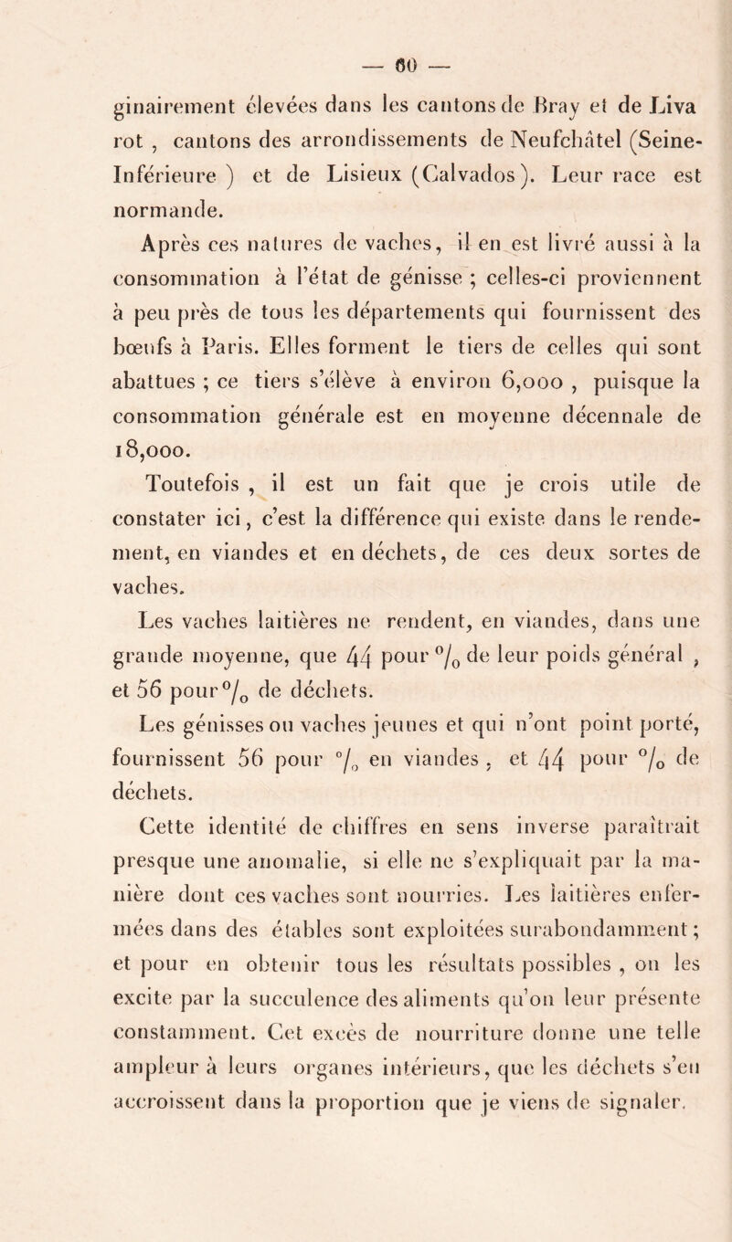 ginairement élevées dans les cantons de Bray et de Liva rot , cantons des arrondissements de Neufchâtel (Seine- Inférieure ) et de Lisieux (Calvados ). Leur race est normande. Après ces natures de vaches, il en est livré aussi à la consommation à l’état de génisse ; celles-ci proviennent à peu près de tous les départements qui fournissent des bœufs à Paris. Elles forment le tiers de celles qui sont abattues ; ce tiers s’élève à environ 6,000 , puisque la consommation générale est en moyenne décennale de 18,000. Toutefois , il est un fait que je crois utile de constater ici, c’est la différence qui existe dans le rende- ment, en viandes et en déchets, de ces deux sortes de vaches. Les vaches laitières ne rendent, en viandes, dans une grande moyenne, que 44 pour de leur poids général , et 56 pour^/^ de déchets. Les génisses ou vaches jeunes et qui n’ont point porté, fournissent 56 pour en viandes , et 44 pour ®/o de déchets. Cette identité de chiffres en sens inverse paraîtrait presque une anomalie, si elle ne s’expliquait par la ma- nière dont ces vaclies sont nourries. J^es laitières enfer- mées dans des élahles sont exploitées surabondamment ; et pour en obtenir tous les résultats possibles , on les excite par la succulence des aliments qu’on leur présente constamment. Cet excès de nourriture donne une telle ampleur à leurs organes intérieurs, que les déchets s’en accroissent dans la proportion que je viens de signaler.