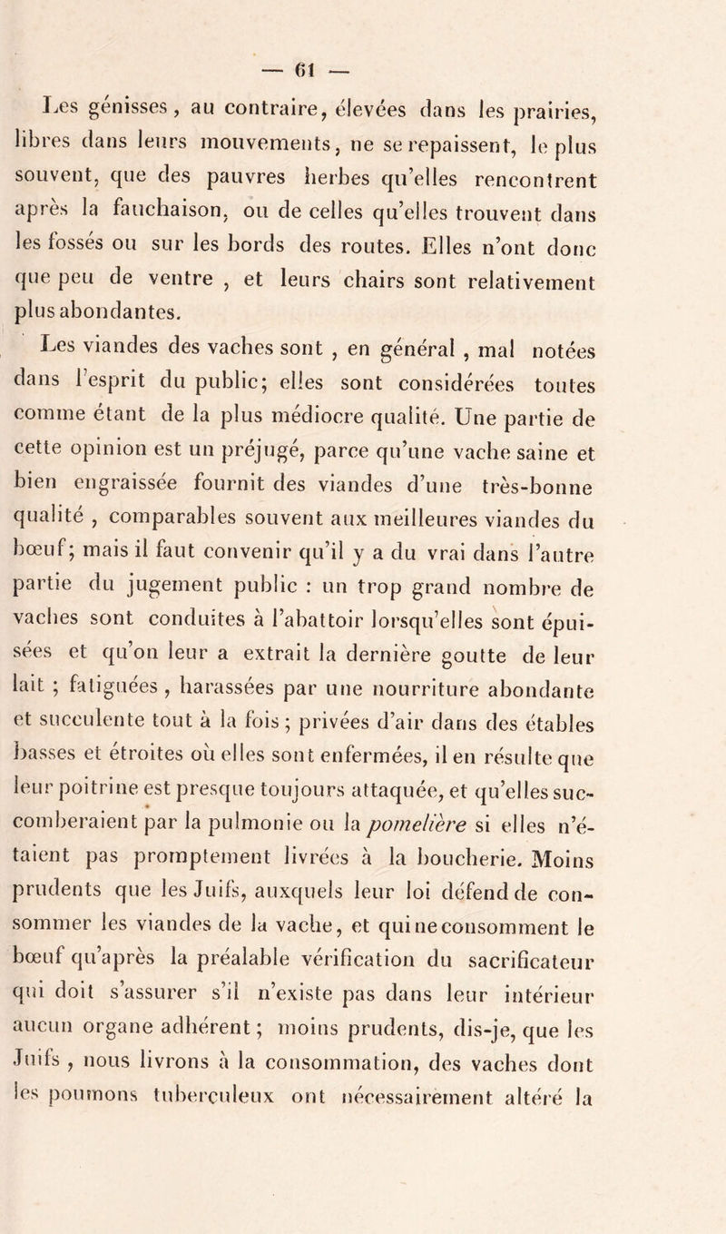 I^es genisses , au contraire, élevées clans les prairies, libres clans leurs mouvements, ne se repaissent, li^ plus souvent, que des pauvres herbes qu’elles rencontrent apres la faiichaison, ou de celles qu’elles trouvent dans les fossés ou sur les bords des routes. Elles n’ont donc que peu de ventre , et leurs chairs sont relativement plus abondantes. Les viandes des vaches sont , en général , mal notées dans l’esprit du public; elles sont considérées toutes comme étant de la plus médiocre qualité. Une partie de cette opinion est un préjugé, parce qu’une vache saine et bien engraissée fournit des viandes d’une très-bonne qualité , comparables souvent aux meilleures viandes du bœuf; mais il faut convenir qu’il y a du vrai dans l’autre partie du jugement public : un trop grand nombre de vaches sont conduites à l’abattoir lorsqu’elles sont épui- sées et qu’on leur a extrait la dernière goutte de leur lait ; fatiguées , harassées par une nourriture abondante et succulente tout à la fois ; privées d’air dans des étables basses et étroites oii elles sont enfermées, il en résulte que leur poitrine est presque toujours attaquée, et qu’elles suc- comberaient par la pulmonie ou la pomelière si elles n’é- taient pas promptement livrées à la boucherie. Moins prudents que les Juifs, auxquels leur loi défend de con- sommer les viandes de la vache, et qui ne consomment le bœuf qu’a près la préalable vérification du sacrificateur qui doit s’assurer s’il n’existe pas dans leur intérieur aucun organe adhérent ; moins prudents, dis-je, que les Juifs , nous livrons à la consommation, des vaches dont les poumons tuberculeux ont nécessairement altéré la