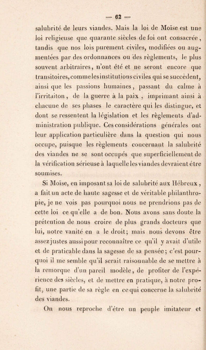 salubrité de leurs viandes. Mais la loi de Moïse est une loi religieuse que quarante siècles de foi ont consacrée , tandis que nos lois purement civiles, modifiées ou aug- mentées par des ordonnances ou des règlements, le plus souvent arbitraires, n’ont été et ne seront encore que transitoires,commelesinstitutions civiles qui se succèdent^ ainsi que les passions humaines, passant du calme à i’irritditon , de la guerre à la paix , imprimant ainsi à chacune de ses phases le caractère qui les distingue, et dont se ressentent la législation et les règlements d’ad- ministration publique. Ces considérations générales ont leur application particulière dans la question qui nous occupe, puisque les règlements concernant la salubrité des viandes ne se sont occupés que superficiellement de la vérification sérieuse à laquelle les viandes devraient être soumises. Si Moïse, en imposant sa loi de salubrité aux Hébreux , a fait un acte de haute sagesse et de véritable philanthro- pie, je ne vois pas pourquoi nous ne prendrions pas de cette loi ce qu’elle a de bon. Nous avons sans doute la prétention de nous croire de plus grands docteurs que lui, notre vanité en a le droit; mais nous devons être assez justes aussi pour reconnaître ce qu’il y avait d’utile et de praticable dans la sagesse de sa pensée ; c’est pour- quoi il me semble qu’il serait raisonnable de se mettre à la remorque d’un pareil modèle, de profiter de l’expé- rience des siècles, et de mettre en pratique, à notre pro- fit, une partie de sa règle en ce qui concerne la salubrité des viandes. On nous reproche d’étre un peuple imitateur et