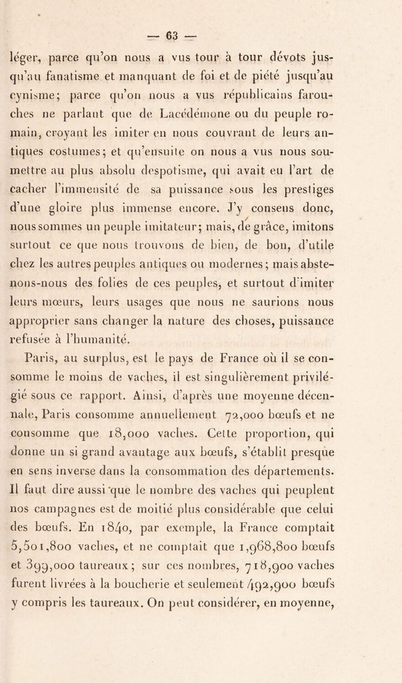 léger, parce qu’on nous a vus tour à tour dévots jus- qu’au fanatisme et manquant de foi et de piété jusqu’au cynisme; parce qu’on nous a vus républicains farou- ches ne parlant que de Lacédémone ou du peuple ro- main, croyant les imiter en nous couvrant de leurs an- tiques costumes; et qu’ensuite on nous a vus nous sou- mettre au plus absolu despotisme, qui avait eu Fart de Cacher Fimmeusité de sa puissance sous les prestiges d’une gloire plus immense encore. J’y consens donc, nous sommes un peuple imitateur; mais, de grâce, imitons surtout ce que nous trouvons de bien, de bon, d’utile chez les autres peuples antiques ou modernes; mais abste- nons-nous des folies de ces peuples, et surtout d’imiter leurs mœurs, leurs usages que nous ne saurions nous approprier sans changer la nature des choses, puissance refusée à l’humanité. Paris, au surplus, est le pays de France ou il se con- somme le moins de vaches, il est singulièrement privilé- gié sous ce rapport. Ainsi, d’après une moyenne décen- nale, Paris consomme annuellement y9.,ooo bœufs et ne consomme que 18,000 vaches. Cette proportion, qui donne un si grand avantage aux bœufs, s’établit presque en sens inverse dans la consommation des départements. Il faut dire aussi *que le nombre des vaches qui peuplent nos campagnes est de moitié plus considérable cjue celui des bœufs. En i84o, par exemple, la France comptait 5,5o 1,800 vaches, et ne comptait que i,968,800 bœufs et 899,000 taureaux; sur ces nombres, y 18,900 vaches furent livrées à la boucherie et seulement 492,900 bœufs y compris les taureaux. On peut considérer, en moyenne,