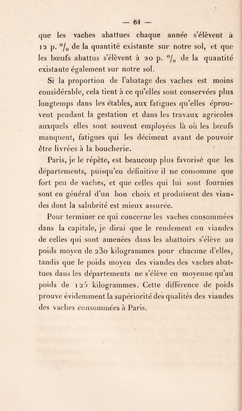 que les vaches abattues chaque annëe s’élèvent à 12 p. de la quantité existante sur notre sol, et que les bœufs abattus s’élèvent à 20 p. de la quantité existante également sur notre sol. Si la proportion de l’abatage des vaches est moins considérable, cela tient a ce qu’elles sont conservées plus longtemps dans les étables, aux fatigues qu’elles éprou- vent pendant la gestation et dans les travaux agricoles auxquels elles sont souvent employées là oii les bœufs manquent, fatigues qui les déciment avant de pouvoir être livrées à la boucherie. Paris, je le répète, est beaucoup plus favorisé que les départements, puisqu’en définitive il ne consomme que fort peu de vaches, et que celles qui lui sont fournies sont en général d’un bon choix et produisent des vian- des dont la salubrité est mieux assurée. Pour terminer ce qui concerne les vaches consommées dans la capitale, je dirai que le rendement en viandes de celles qui sont amenées dans les abattoirs s’élève au poids moyen de 23o kilogrammes pour chacune d’elles, tandis que le poids moyen des viandes des vaches abat- tues dans les départements ne s’élève en moyenne qu’au poids de 12:) kilogrammes. Cette différence de poids prouve évidemment la supériorité des qualités des viandes des vaches consommées à Paris.