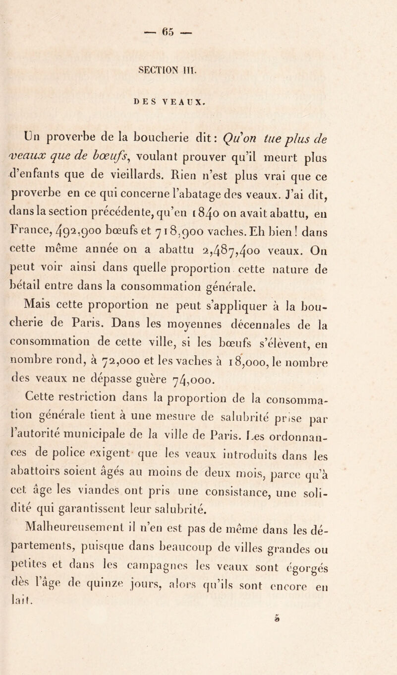 SECTION lll. DES VEAUX. Un proverbe de la boucherie dit: Qu on tue plus de veaux que de hœufs^ voulant prouver qu’il meurt plus d’enfants que de vieillards. Rien n’est plus vrai que ce proverbe en ce qui concerne l’abatage des veaux. J’ai dit, dans la section precedente, qu’en [840 on avait abattu, en France, 492,900 bœufs et 718,900 vaches. Eh bien ! dans cette même année on a abattu 2,487,400 veaux. On peut voir ainsi dans quelle proportion cette nature de bétail entre dans la consommation générale. Mais cette proportion ne peut s’appliquer à la bou- cherie de Paris. Dans les moyennes décennales de la consommation de cette ville, si les bœufs s’élèvent, en nombre rond, à 72,000 et les vaches à 18,000, le nombre des veaux ne dépasse guère 74,000. Cette restriction dans la proportion de la consomma- tion générale tient à une mesure de salubrité prise par l’autorité municipale de la ville de Paris. îœs ordonnan- ces de police exigent que les veaux introduits dans les abattoirs soient âgés au moins de deux mois, parce qu’à cet âge les viandes ont pris une consistance, une soli- dité qui garantissent leur salubrité. Malheureusement il n’en est pas de même dans les dé- partements, puisque dans beaucoup de villes grandes ou petites et dans les campagnes les veaux sont égorgés des I âge de quinze jours, alors qu ils sont encore en lait.