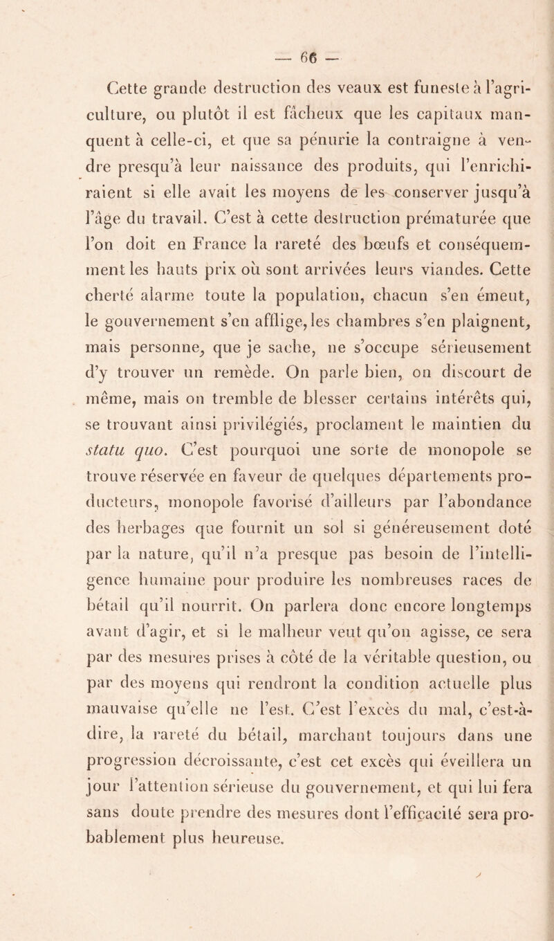 Cette grande destruction des veaux est funeste a l’agri- culture, ou plutôt il est fâcheux que les capitaux man- quent à celle-ci, et que sa pénurie la contraigne à ven- dre presqu’à leur naissance des produits, qui l’enrichi- raient si elle avait les moyens de'les conserver jusqu’à Fâge du travail. C’est à cette destruction prématurée que l’on doit en France la rareté des hœufs et conséquem- ment les hauts prix oh sont arrivées leurs viandes. Cette cherté alarme toute la population, chacun s’en émeut, le gouvernement s’en afflige, les chambres s’en plaignent, mais personne, que je sache, ne s’occupe sérieusement d’y trouver un remède. On parle bien, on discourt de même, mais on tremble de blesser certains intérêts qui, se trouvant ainsi privilégiés, proclament le maintien du statu quo. C’est pourquoi une sorte de monopole se trouve réservée en faveur de quelques départements pro- ducteurs, monopole favorisé d’ailleurs par l’abondance des herbages que fournit un sol si généreusement doté par la nature, qu’il n’a presque pas besoin de l’intelli- gence humaine pour produire les nombreuses races de bétail qu’il nourrit. On parlera donc encore longtemps avant d’agir, et si le malheur veut qu’on agisse, ce sera par des mesures prises à côté de la véritable question, ou par des moyens qui rendront la condition actuelle plus mauvaise qu’elle ne l’est. C’est l’excès du mal, c’est-à- dire, la rareté du bétail, marchant toujours dans une progression décroissante, c’est cet excès qui éveillera un jour l’attention sérieuse du gouvernement, et qui lui fera sans doute prendre des mesures dont l’efficacité sera pro- bablement plus heureuse.