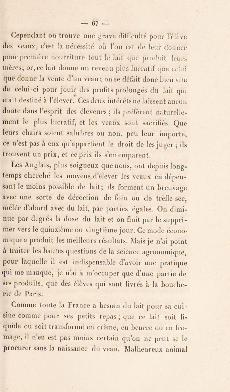 Cependant on trouve une grave difficulté pour Télève des veaux, c’est la nécessité où Fou est de leur donner pour première nourriture tout le lait que produit leurs mères; or, ce lait donne un revenu plus lucratif que celui que donne la vente d’un veau ; on se défait donc bien vite de celui-ci pour jouir des profits prolongés du lait qui était destiné à l’élever. Ces deux interets ne laissent aucun doute dans l’esprit des éleveurs ; ils préfèrent naturelle- ment le plus lucratif, et les veaux sont sacrifiés. Que leurs chairs soient salubres ou non, peu leur importe, ce n’est pas à eux qu’appartient le droit de les juger ; ils trouvent un prix, et ce prix ils s’en emparent. Les Anglais, plus soigneux que nous, ont depuis long- temps cherché les moyens, d’élever les veaux en dépen- sant le moins possible de lait; ils forment un breuvage avec une sorte de décoction de foin ou de trèfle sec, mêlée d’abord avec du lait, par parties égales. On dimi- nue par degres la dose du lait et on finit par le suppri- mer vers le quinzième ou vingtième jour. Ce mode écono^ miquea produit les meilleurs résultats. Mais je n’ai point a traiter les hautes questions de la science agronomique, pour laquelle il est indispensable d’avoir une pratique qui me manque, je n’ai à m’occuper que d’une partie de ses produits, que des élèves qui sont livrés à la bouche- rie de Paris, Comme toute la France a besoin du lait pour sa cui- sine comme pour ses petits repas; que ce lait soit li- quide ou soit transforme en (;rème, en beurre ou en fro- mage, il n en est pas moins certain qu’on ne peut se le procurer sans la naissance du veau. Malheureux animal