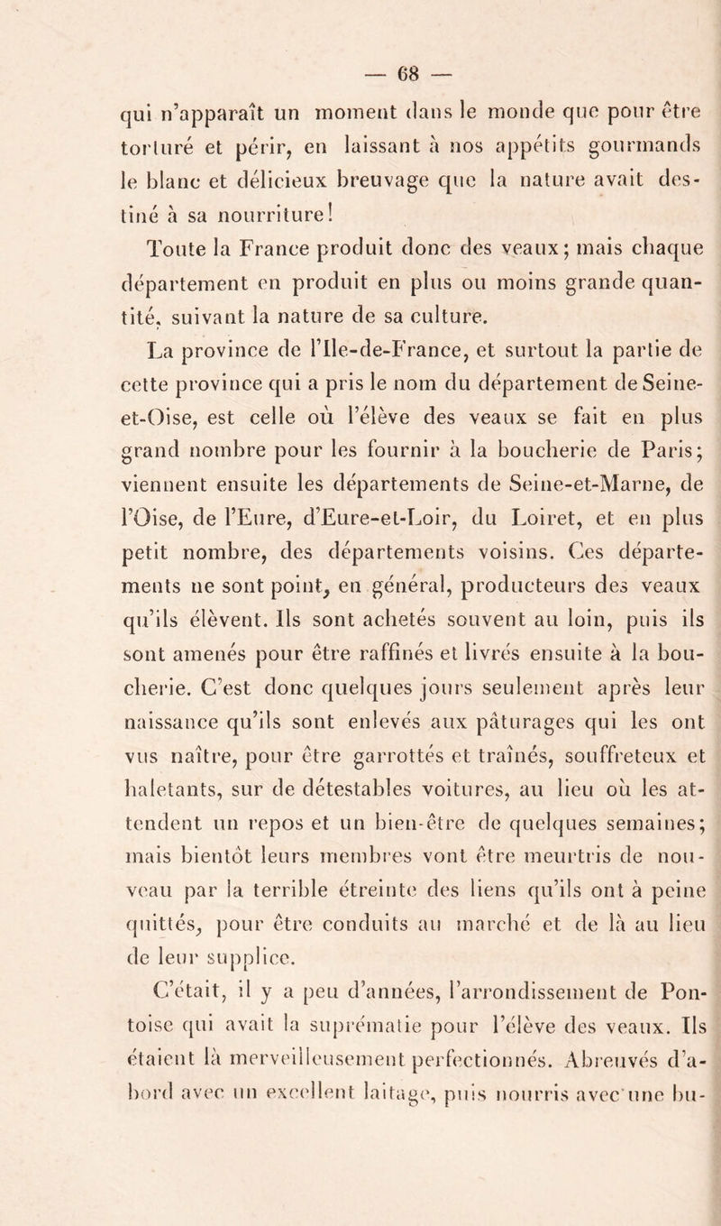 qui n’apparaît un moment dans le monde que pour être torturé et périr, en laissant à nos appétits gourmands le blanc et délicieux breuvage que la nature avait des- tiné à sa nourriture! Toute la France produit donc des veaux; mais chaque département en produit en plus ou moins grande quan- tité, suivant la nature de sa culture. La province de ITle-de-France, et surtout la partie de cette province qui a pris le nom du département deSeine- et-Oise, est celle où l’élève des veaux se fait en plus grand nombre pour les fournir à la boucherie de Paris; viennent ensuite les départements de Seine-et-Marne, de l’Oise, de l’Eure, d’Eure-et-Loir, du Loiret, et en plus petit nombre, des départements voisins. Ces départe- ments ne sont poinE en général, producteurs des veaux qu’ils élèvent. Ils sont achetés souvent au loin, puis ils sont amenés pour être raffinés et livrés ensuite à la bou- cherie. C’est donc quelques jours seulement après leur naissance qu’ils sont enlevés aux pâturages qui les ont vus naître, pour être garrottés et traînés, souffreteux et haletants, sur de détestables voitures, au lieu où les at- tendent un repos et un bien-être de quelques semaines; mais bientôt leurs membres vont être meurtris de nou- veau par la terrible étreinte des liens qu’ils ont à peine quittés, pour être conduits au marché et de la au lieu de leur supplice. C’était, il y a peu d’années, l’arj’ondisseinent de Pon- toise qui avait la suprématie pour l’élève des veaux. Ils étaient là merveilleusement perfectionnés. Abreuvés d’a- bord avec un excellent laitage, puis nourris avec’une bu-