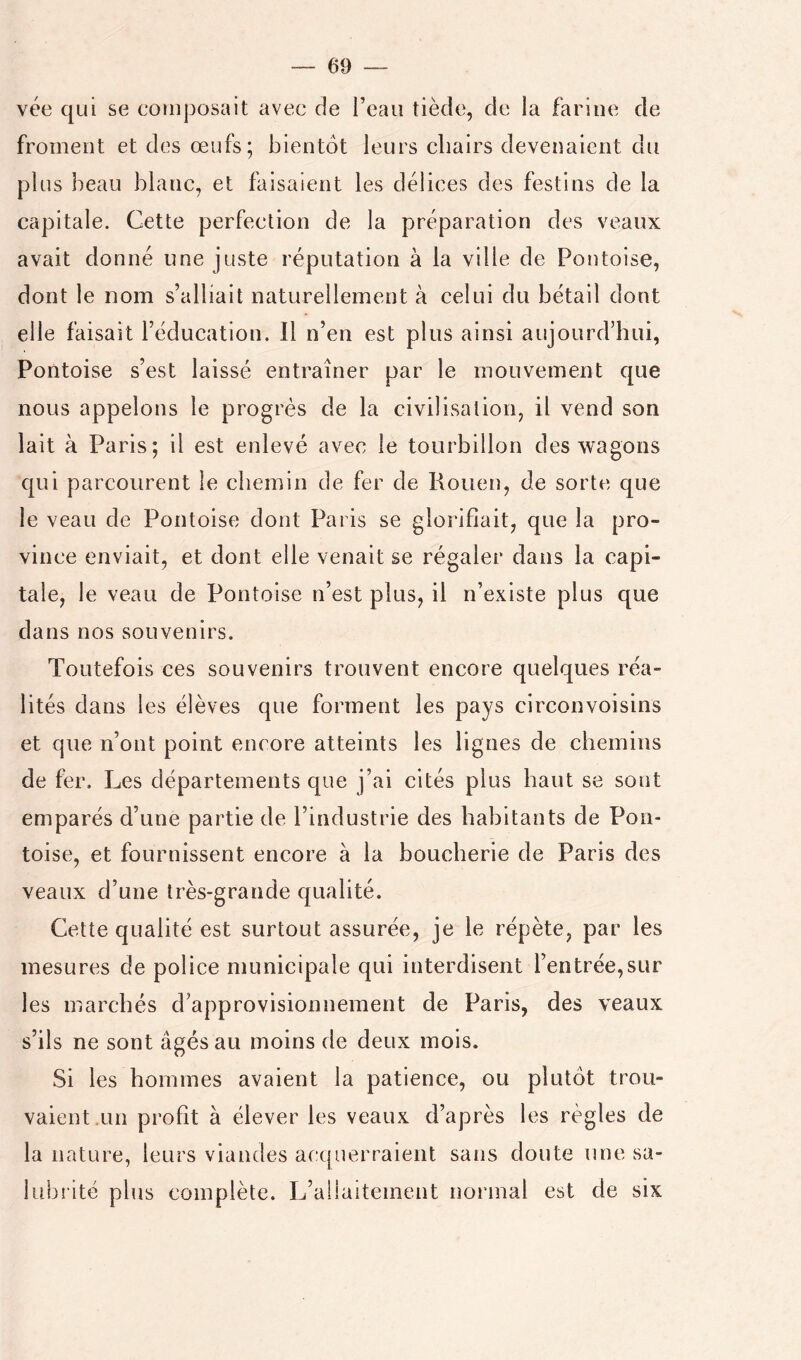 vée qui se cotiiposait avec de l’eau tiède, de la farine de froment et des œufs; bientôt leurs chairs devenaient du plus beau blanc, et faisaient les délices des festins de la capitale. Cette perfection de la préparation des veaux avait donné une juste réputation à la ville de Pontoise, dont le nom s’alliait naturellement à celui du bétail dont elle faisait l’éducation. Il n’en est plus ainsi aujourd’hui, Pontoise s’est laissé entraîner par le mouvement que nous appelons le progrès de la civilisation, il vend son lait à Paris; il est enlevé avec le tourbillon des wagons qui parcourent le chemin de fer de Kouen, de sorte que le veau de Pontoise dont Paris se glorifiait, que la pro- vince enviait, et dont elle venait se régaler dans la capi- tale, le veau de Pontoise n’est plus, il n’existe plus que dans nos souvenirs. Toutefois ces souvenirs trouvent encore quelques réa- lités dans les élèves que forment les pays circonvoisins et que n’ont point encore atteints les lignes de chemins de fer. Les départements que j’ai cités plus haut se sont emparés d’une partie de l’industrie des habitants de Pon- toise, et fournissent encore à la boucherie de Paris des veaux d’une très-grande qualité. Cette qualité est surtout assurée, je le répète, par les mesures de police municipale qui interdisent l’entrée,sur les marchés d’approvisionnement de Paris, des veaux s’ils ne sont âgés au moins de deux mois. Si les hommes avaient la patience, ou plutôt trou- vaient.un profit à élever les veaux d’après les règles de la nature, leurs viandes acc[uerraient sans doute une sa- lubrité plus complète. L’allaitement normal est de six