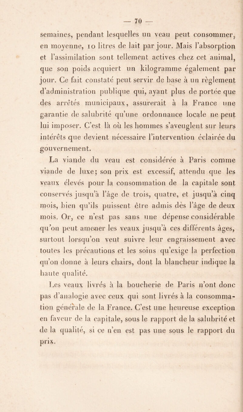 semaines, pendant lesquelles un veau peut consommer, en moyenne, lo litres de lait par jour. Mais l’absorption et l’assimilation sont tellement actives chez cet animal, que son poids acquiert un kilogramme également par jour. Ce fait constaté peut servir de base à un règlement d’administration publique qui, ayant plus de portée que des arretés municipaux, assurerait à la France une garantie de salubrité qu’une ordonnance locale ne peut lui imposer. C’est là où les hommes s’aveuglent sur leurs intérêts que devient nécessaire l’intervention éclairée du gouvernement. La viande du veau est considérée à Paris comme viande de luxe; son prix est excessif, attendu que les veaux élevés pour la consommation de la capitale sont conservés jusqu’à l’âge de trois, quatre, et jusqu’à cinq mois, bien qu’ils puissent être admis dès l’âge de deux mois. Or, ce n’est pas sans une dépense considérable qu’on peut arnoner les veaux jusqu’à ces différents âges, surtout lorsqu’on veut suivre leur engraissement avec toutes les précautions et les soins qu’exige la perfection qu’on donne à leurs chairs, dont la blancheur indique la haute qualité. L.es veaux livrés à la boucherie de Paris n’ont donc pas d’analogie avec ceux qui sont livrés à la consomma- tion générale de la France. C’est une heureuse exception en faveur de la capitale, sous le rapport de la salubrité et de la qualité, si ce n’en est pas une sous le rapport du prix.