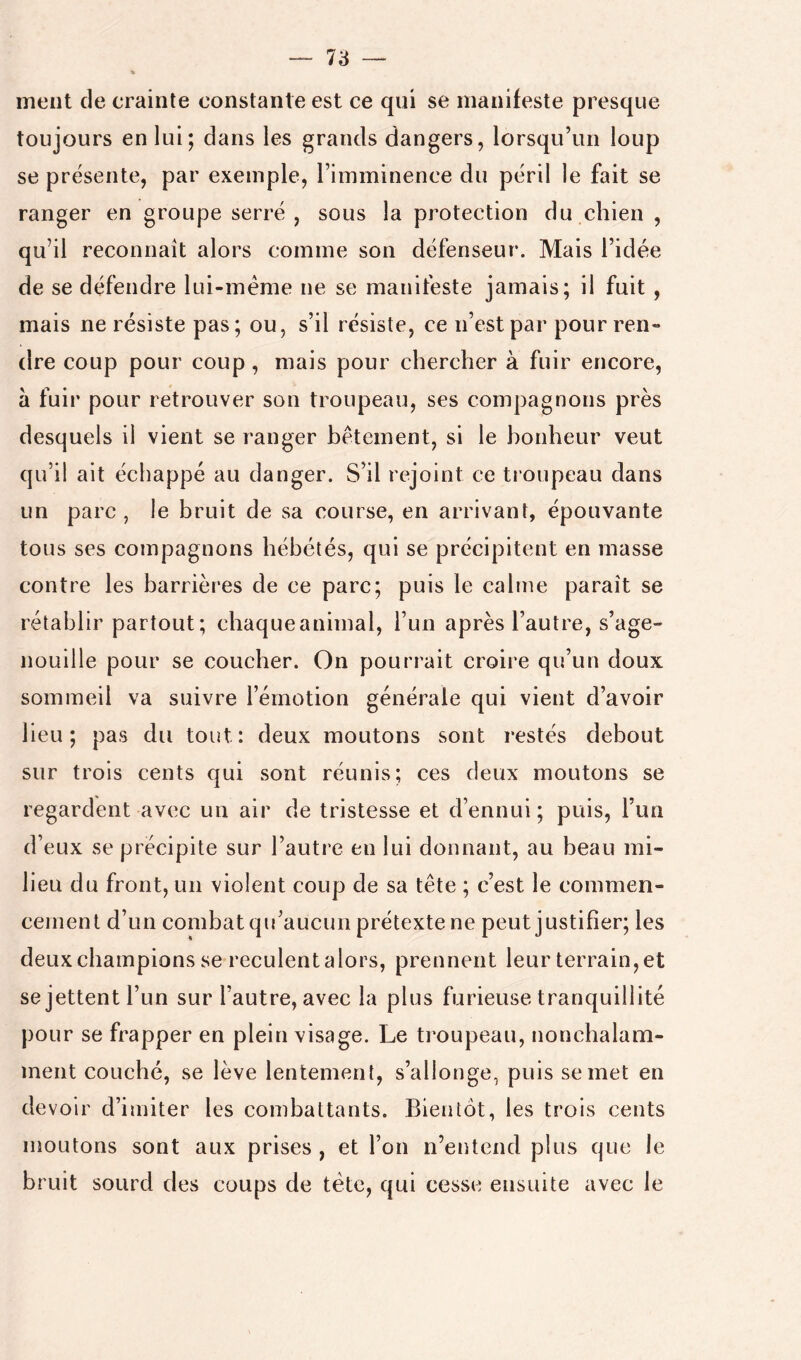 ment de crainte constante est ce qui se manifeste presque toujours en lui; dans les grands dangers, lorsqu’un loup se présente, par exemple, l’imminence du péril le fait se ranger en groupe serré , sous la protection du chien , qu’il reconnaît alors comme son défenseur. Mais l’idée de se défendre lui-méme ne se manifeste jamais; il fuit , mais ne résiste pas; ou, s’il résiste, ce n’est par pour ren- dre coup pour coup, mais pour chercher à fuir encore, à fuir pour retrouver son troupeau, ses compagnons près desquels il vient se ranger bêtement, si le bonheur veut qu’il ait échappé au danger. S’il rejoint ce troupeau dans un parc, le bruit de sa course, en arrivant, épouvante tous ses compagnons hébétés, qui se précipitent en masse contre les barrières de ce parc; puis le calme paraît se rétablir partout; chaqueanimal, l’un après l’autre, s’age- nouille pour se coucher. On pourrait croire qu’un doux sommeil va suivre l’émotion générale qui vient d’avoir heu; pas du tout: deux moutons sont restés debout sur trois cents qui sont réunis; ces deux moutons se regardent avec un air de tristesse et d’ennui ; puis, l’im d’eux se précipite sur l’autre en lui donnant, au beau mi- lieu du front, un violent coup de sa tête ; c’est le commen- cement d’un combat qu’aucun prétexte ne peut justifier; les deux champions se reculent a lors, prennent leur terrain, et se jettent l’un sur l’autre, avec la plus furieuse tranquillité pour se frapper en plein visage. Le troupeau, nonchalam- ment couché, se lève lentement, s’allonge, puis se met en devoir d’imiter les combattants. Bientôt, les trois cents moutons sont aux prises , et l’on n’entend plus que le bruit sourd des coups de tête, qui cesse ensuite avec le