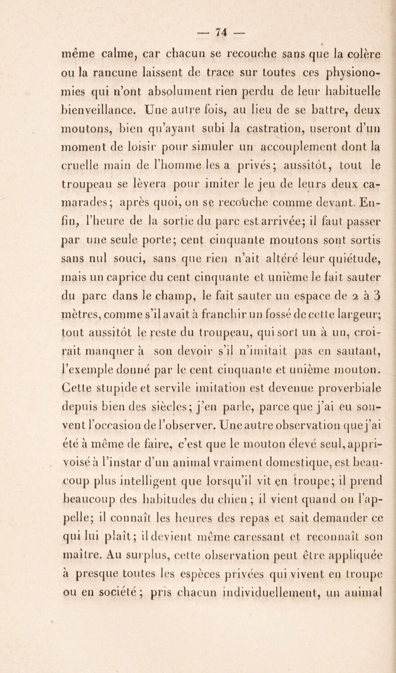 meme calme, car chacun se recouche sans que la colère ou la rancune laissent de trace sur toutes ces physiono- mies qui n’ont absolument rien perdu de leur habituelle bienveillance. Une autre fois, au lieu de se battre, deux moutons, bien qu’ayant subi la castration, useront d’un moment de loisir pour simuler un accouplement dont la cruelle main de l’homme les a privés; aussitôt, tout le troupeau se lèvera pour imiter le jeu de leurs deux ca- marades; après quoi, on se recoljche comme devant. En- fin, l’heure de la sortie du parc estarrivée; il faut passer par une seule porte; cent cinquante moutons sont sortis sans nul souci, sans que rien n’ait altéré leur quiétude, mais un caprice du cent cinquante et unième le fait sauter du parc dans le champ, le fait sauter un espace de 2 à 3 mètres, comme s’il avait à franchir un fossé de cette largeur; tout aussitôt le reste du troupeau, qui sort un à un, croi- rait manquer à son devoir s’il n’imitait pas en sautant, l’exemple donné par le cent cinquante et unième mouton. Cette stupide et servile imitation est devenue proverbiale depuis bien des siècles; j’en parle, parce que j’ai eu sou- vent l’occasion de l’observer. Une autre observation que j’ai été à même de faire, c’est que le mouton élevé seul,appri- voisé à l’instar d’un animal vraiment domestique, est beau- coup plus intelligent que lorsqu’il vit en troupe; il prend beaucoup des habitudes du chien ; il vient quand on l’ap- pelle; il connaît les heures des repas et sait demander ce qui lui plaît; il devient même caressant et reconnaît son maître. Au surplus, cette observation peut être appliquée à presque toutes les espèces privées qui vivent en troupe ou en société ; pris chacun individuellement, un animal