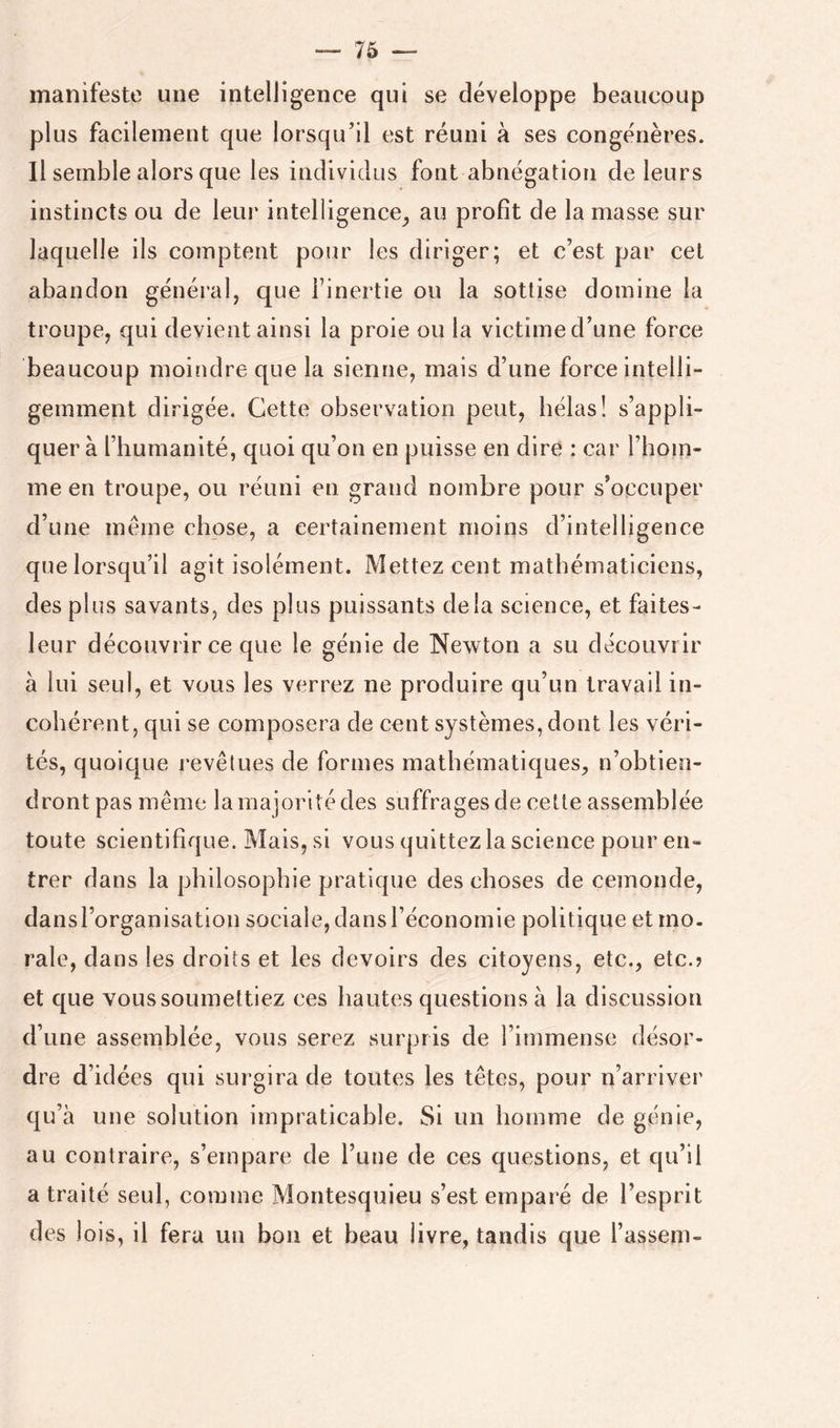 manifeste une intelligence qui se développe beaucoup plus facilement que lorsqu’il est réuni à ses congénères. Il semble alors que les individus font abnégation de leurs instincts ou de leur intelligence^ au profit de la masse sur laquelle ils comptent pour les diriger; et c’est par cel abandon général, que Finertie ou la sottise domine la troupe, qui devient ainsi la proie ou la victime d’une force beaucoup moindre que la sienne, mais d’une force intelli- gemment dirigée. Cette observation peut, hélas! s’appli- quera l’humanité, quoi qu’on en puisse en dire : car l’hom- me en troupe, ou réuni en grand nombre pour s’occuper d’une meme chose, a certainement moins d’intelligence que lorsqu’il agit isolément. Mettez cent mathématiciens, des plus savants, des plus puissants delà science, et faites- leur découvrir ce que le génie de Newton a su découvrir à lui seul, et vous les verrez ne produire qu’un travail in- cohérent, qui se composera de cent systèmes, dont les véri- tés, quoique revêtues de formes mathématiques, n’obtien- dront pas même la majorité des suffrages de cette assemblée toute scientifique. Mais, si vous quittez la science pour en- trer dans la philosophie pratique des choses de cemonde, dansl’organisation sociale, dans l’économie politique et mo. raie, dans les droits et les devoirs des citoyens, etc., etc.? et que vous soumettiez ces hautes questions à la discussion d’une assemblée, vous serez surpris de l’immense désor- dre d’idées qui surgira de toutes les têtes, pour ri’arriver qu’à une solution impraticable. Si un homme de génie, au contraire, s’empare de l’une de ces questions, et qu’il a traité seul, comme Montesquieu s’est empai’é de l’esprit des lois, il fera un bon et beau livre, tandis que l’assem-
