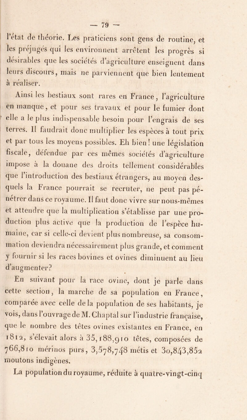 l’etat; de théorie. Les praticiens sont gens de routine, et les préjuges qui les environnent arrêtent les progrès si désirables que les sociétés d’agriculture enseignent dans leurs discours, mais ne parviennent que bien lentement à réaliser. Ainsi les bestiaux sont rares en France, l’agriculture en manque, et pour ses travaux et pour le fumier dont elle a le plus indispensable besoin pour l’engrais de ses terres. Il faudrait donc multiplier les espèces à tout prix et par tous les moyens possibles. Eh bien! une législation fiscale, défendue par ces memes sociétés d’agriculture impose à la douane des droits tellement considérables que l’introduction des bestiaux étrangers, au moyen des- quels la France pourrait se recruter, ne peut pas pé- nétrer dans ce royaurne. Il faut donc vivre sur nous-mêmes et attendre que la multiplication s’établisse par une pro- duction plus active que la production de l’espèce hu- maine, car SI celle-ci devient plus nombreuse, sa consom- mation deviendra nécessairement plus grande, et comment y fournir si les races bovines et ovines diminuent au lieu d’augmenter? En suivant pour la race ovine, dont je parle dans cette section, la marche de sa population en France, comparée avec celle delà population de ses habitants, je vois, dans l’ouvrage de M. Chaptal sur l’industrie française, que le nombre des têtes ovines existantes en France, en 1812, s élevait alors à 35,188,q IO têtes, composées de 766,810 mérinos purs, 3,678,746 métis et 3o,843,862 moutons indigènes. La population du royaume, réduite à quatre-vingt-cinq