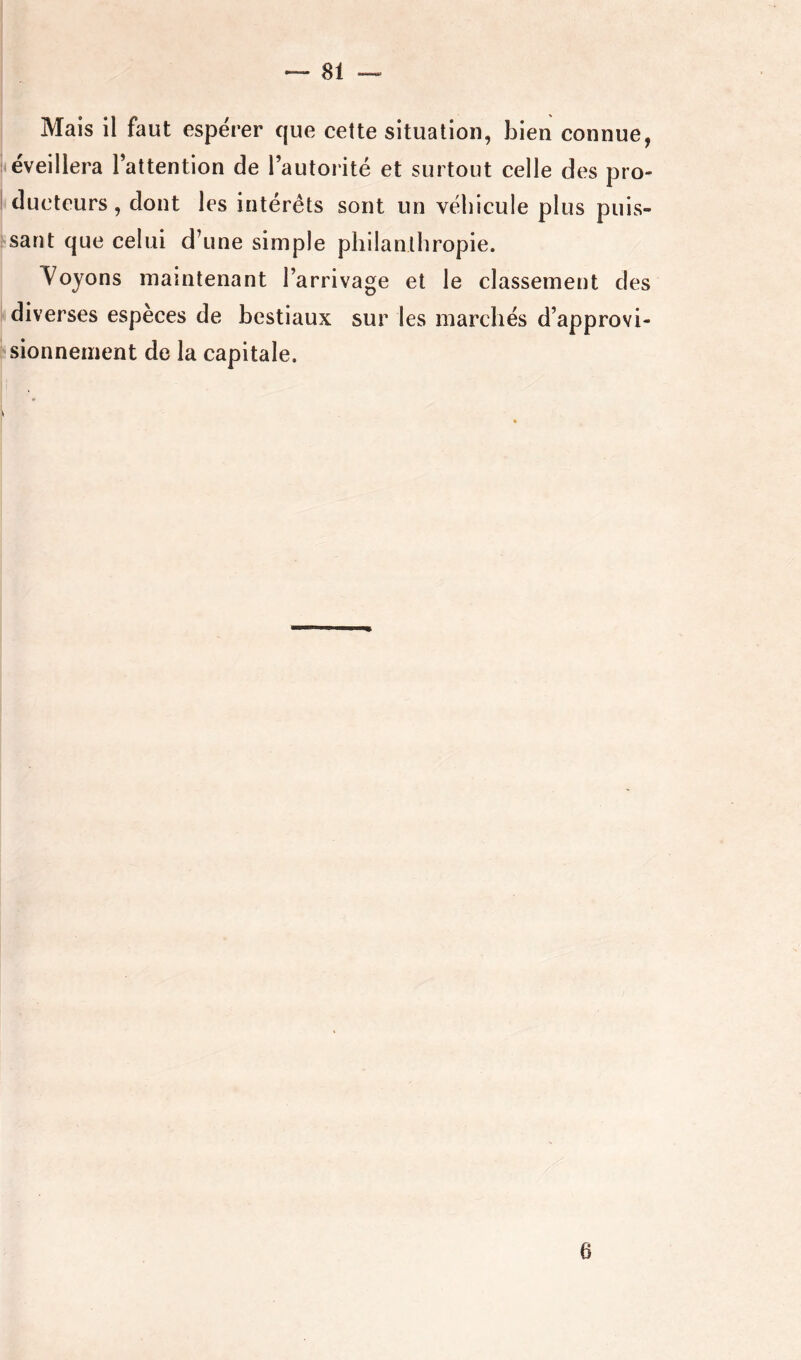 Mais il faut espérer que cette situation, bien connue, éveillera l’attention de l’autorité et surtout celle des pro- ducteurs, dont les intérêts sont un véhicule plus puis- sant que celui d’une simple philanthropie. Soyons maintenant l’arrivage et le classement des diverses espèces de bestiaux sur les marchés d’approvi- sionnement de la capitale. y 6