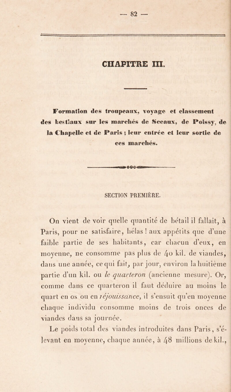 CHAPITRE III. Forinafloii des troupeaux, voyage et classenieut des lîegtlaux sur les iwarehés de Sceaux, de Poîssy, de la Chapelle et de Paris ; leur entrée et leur sortie de ces iiiareliés. SECTION PREMIÈRE. On vient de voir quelle quantité de bétail il fallait, à Paris, pour ne satisfaire, hélas 1 aux appétits que d’une faible partie de ses habitants, car chacun d’eux, en moyenne, ne consomme pas plus de l\o kil. de viandes, dans une année, cequi fait, par jour, environ lahuitième partie d’un kil. ou le quarteron (ancienne mesure). Or, comme dans ce quarteron il faut déduire au moins le quart en os ou en réjouissance, il s’ensuit qu’en moyenne chaque individu consomme moins de trois onces de viandes dans sa journée. Le poids total des viandes introduites dans Paris, s’é- levant en moyenne, chaque année, à 4^ millions dekih,