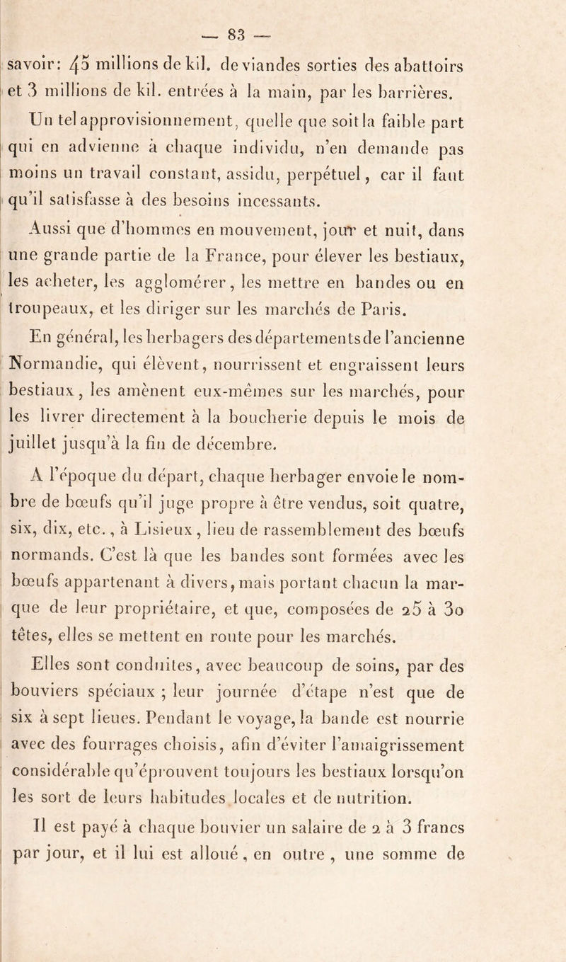 Savoir: 45 l'nlllions de kil. deviandes sorties des abattoirs et 3 millions de kil. entrées à la main, par les barrières. Un tel approvisionnement, quelle que soit la faible part qui en advienne à chaque individu, n’en demande pas moins un travail constant, assidu, perpétuel, car il faut qu’il satisfasse à des besoins incessants. Aussi que d’hommes en mouvement, jour et nuit, dans une grande partie de la France, pour élever les bestiaux, les acheter, les agglomérer, les mettre en bandes ou en troupeaux, et les diriger sur les marchés de Paris. En général, lesherbagers des départementsde l’ancienne Normandie, qui élèvent, nourrissent et engraissent leurs bestiaux, les amènent eux-mémes sur les marchés, pour les livrer directement à la boucherie depuis le mois de juillet jusqu’à la fin de décembre. A l’époque du départ, chaque herbager envole le nom- bre de bœufs qu’il juge propre à être vendus, soit quatre, six, dix, etc., à Lisieux, lieu de rassemblement des bœufs normands. C’est là que les bandes sont formées avec les bœufs appartenant à divers,mais portant chacun la mar- que de leur propriétaire, et que, composées de q.5 à 3o têtes, elles se mettent en route pour les marchés. Elles sont conduites, avec beaucoup de soins, par des bouviers spéciaux ; leur journée d’étape n’est que de six à sept lieues. Pendant le voyage, la bande est nourrie avec des fourrages choisis, afin d’éviter l’amaigrissement considérable qu’éprouvent toujours les bestiaux lorsqu’on les sort de leurs habitudes locales et de nutrition. Il est payé à chaque bouvier un salaire de 2 à 3 francs par jour, et il lui est alloué, en outre , une somme de