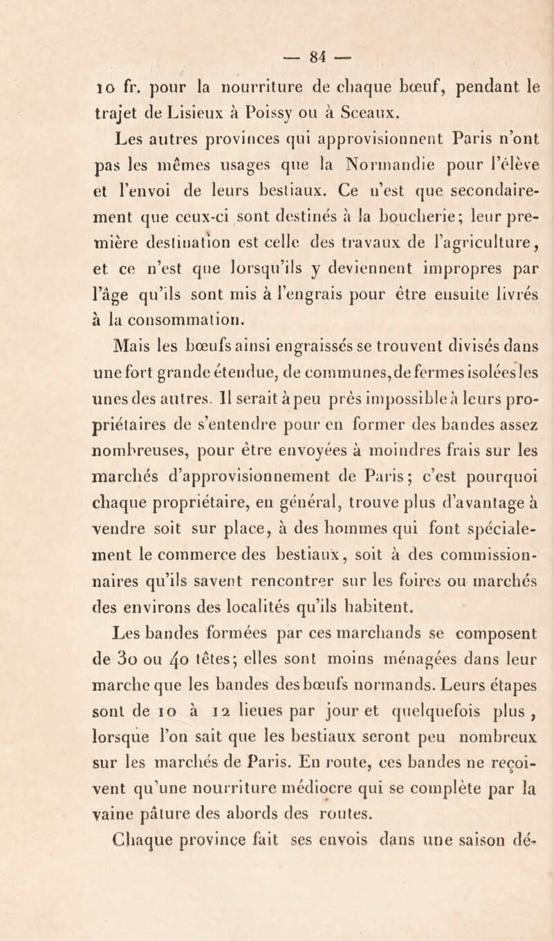ïo fr. pour la nourriture de chaque bœuf, pendant le trajet de Lisieux à Poissy ou à Sceaux. Les autres provinces qui approvisionnent Paris n’ont pas les inênies usages que la Normandie pour l’élève et l’envoi de leurs bestiaux. Ce u’est que secondaire- ment que ceux-ci sont destinés à la bouclierie; leur pre- mière destination est celle des travaux de l’agriculture, et ce n’est que lorsqu’ils y deviennent impropres par l’âge qu’ils sont mis à l’engrais pour être ensuite livrés à la consommation. Mais les bœufs ainsi engraissés se trouvent divisés dans une fort grande étendue, de communes, de fermes isolées les unes des autres. 11 serait à peu près impossible à leurs pro- priétaires de s’entendre pour en former des bandes assez nombreuses, pour être envoyées à moindres frais sur les marchés d’approvisionnement de Paris; c’est pourquoi chaque propriétaire, en général, trouve plus d’avantage à vendre soit sur place, à des hommes qui font spéciale- ment le commerce des bestiaux, soit à des commission- naires qu’ils savent rencontrer sur les foires ou marchés des environs des localités qu’ils habitent. Les bandes formées par ces marchands se composent de 3o ou 4o têtes; elles sont moins ménagées dans leur marche que les bandes des bœufs normands. Leurs étapes sont de lo à lo. lieues par jour et quelquefois plus, lorsque l’on sait que les bestiaux seront peu nombreux sur les marchés de Paris. En route, ces bandes ne recoi- vent qu’une nourriture médiocre qui se complète par la vaine pâture des abords des routes. Chaque province fait ses envois dans une saison dé-