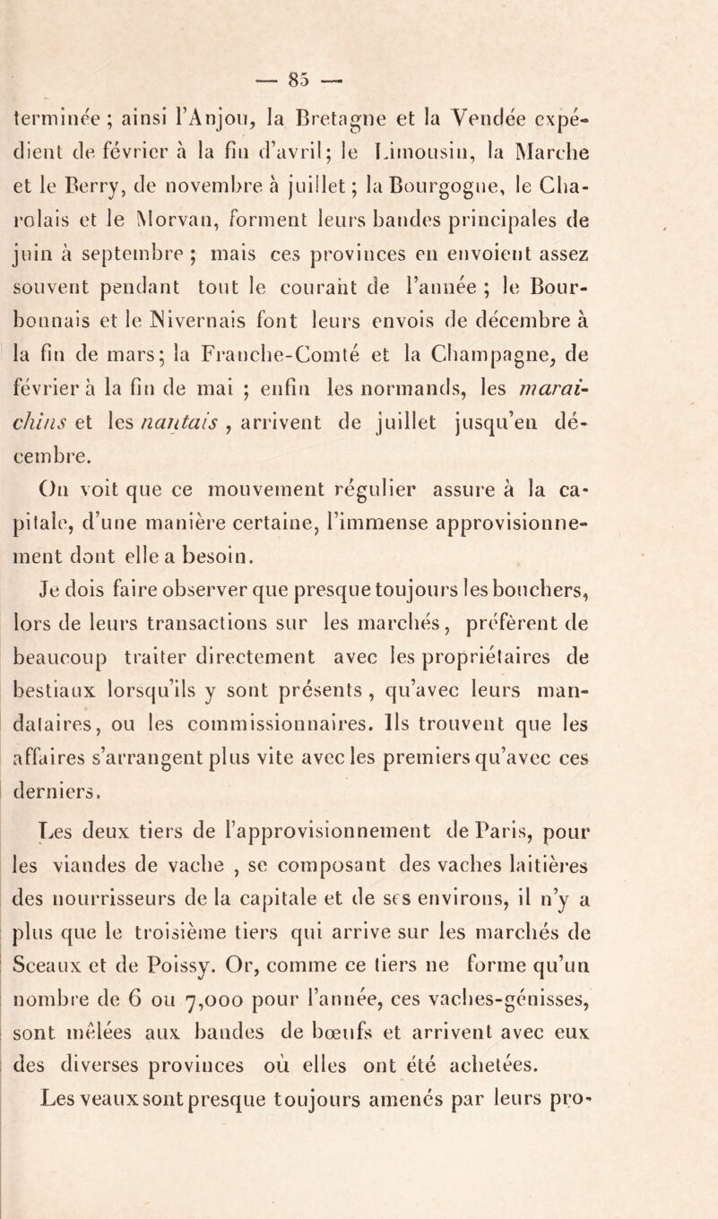 terminée ; ainsi FAnjon, la Bretagne et la Vendée expé- dient de février à la fin d’avril; le Limousin, la INIarche et le Berry, de novembre à juillet; la Bourgogne, le Cba- rolais et le Morvan, forment leurs bandes principales de juin à septembre ; mais ces provinces en envoient assez souvent pendant tout le courant de l’année ; le Bour- bonnais et le INivernais font leurs envois de décembre à la fin de mars; la Franche-Comté et la Champagne, de février à la fin de mai ; enfin les normands, les maraU chi/is et les nantais , arrivent de juillet jusqu’en dé- cembre. On voit que ce mouvement régulier assure à la ca- pitale, d’une manière certaine, l’immense approvisionne- ment dont elle a besoin. Je dois faire observer que presque toujours les bouchers, lors de leurs transactions sur les marchés, préfèrent de beaucoup traiter directement avec les propriétaires de bestiaux lorsqu’ils y sont présents , qu’avec leurs man- dataires, ou les commissionnaires. Ils trouvent que les affaires s’arrangent plus vite avec les premiers qu’avec ces derniers. Les deux tiers de l’approvisionnement de Paris, pour les viandes de vache , se composant des vaches laitières des noLirrisseurs de la capitale et de ses environs, il n’y a plus que le troisième tiers qui arrive sur les marchés de Sceaux et de Polssy. Or, comme ce tiers ne forme qu’un nombre de 6 ou 7,000 pour l’année, ces vaches-génisses, sont mêlées aux bandes de bœufs et arrivent avec eux des diverses provinces où elles ont été achetées. Les veaux sont presque toujours amenés par leurs pro-