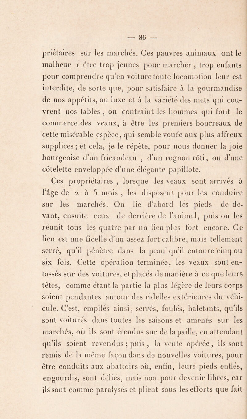 priétaires sur les marchés. Ces pauvres animaux ont le malheur c être trop jeunes pour marcher , trop enfants pour comprendre qu’en voilure toute locomotion leur est interdite, de sorte que, pour satisfaire à la gourmandise de nos appétits, au luxe et à la variété des mets qui cou- vrent nos tables , on contraint les hommes qui fout le commerce des veaux, à être les premiers bourreaux de cette misérable espèce, qui semble vouée aux plus affreux supplices; et cela, je le répète, pour nous donner la joie bourgeoise d’un fricandeau , d’un rognon rôti, ou d’une côtelette enveloppée d’une élégante papillote. Ces propriétaires , lorsque les veaux sont arrivés à l’âge de 2 à ô mois , les disposent pour les conduire sur les marcbés. On lie d’abord les pieds de de- vant, ensuite ceux de derrière de l’animal, puis on les réunit tous les quatre par un lien plus fort encore. Ce lien est une ficelle d’un assez fort calibre, mais tellement serré, qu’il pénèti’e dans la peau’qu’il entoure cinq ou six fois. Cette opération terminée, les veaux sont en- tassés sur des voitures, et placés de manière à ce que leurs têtes, comme étant la partie la plus légère de leurs corps soient pendantes autour des ridelles extérieures du véhi- cule. C’est, empilés ainsi, serrés, foulés, haletants, qu’ils sont voiturés dans toutes les saisons et amenés sur les marchés, où ils sont étendus sur de la paille, en attendant qu’ils soient revendus ; puis , la vente opérée, ils sont remis de la même façon dans de nouvelles voitures, pour être conduits aux abattoirs où, enfin, leurs pieds enflés, engourdis, sont déliés, mais non pour devenir libres, car ils sont comme paralysés et plient sous les efforts que fait