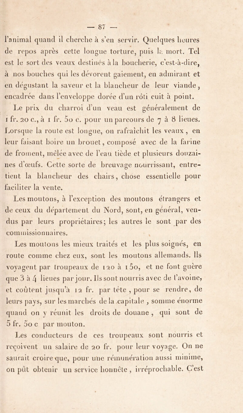 l’animal quand il cherche à s’en servir. Quelques heures de repos après cette longue torture, puis h-: mort. Tel est le sort des veaux destinés à la boucherie, c’est-à-dire, à nos bouches qui les dévorent gaiement, en admirant et en dégustant la saveur et la blancheur de leur viande , encadrée dans l’enveloppe dorée d’un rôti cuit à point. Le prix du charroi d’un veau est généralement de I fr. 20 c., à I fr. 5o c. pour un parcours de 'y à 8 lieues. Lorsque la route est longue, on rafraîchit les veaux, en leur faisant boire un brouet, composé avec de la farine de froment, mêlée avec de l’eau tiède et plusieurs douzai- nes d’œufs. Cette sorte de breuvage nourrissant, entre- tient la blancheur des chairs, chose essentielle pour faciliter la vente. Les moutons, à l’exception des moutons étrangers et de ceux du département du Nord, sont, en général, ven- dus par leurs propriétaires; les autres le sont par des commissionnaires. Les moutons les mieux traités et les plus soignés, en route comme chez eux, sont les moutons allemands. Us voyagent par troupeaux de 120 à i 5o, et ne font guère que 3 à d lieues par jour. Ils sont nourris avec de l’avoine, et coûtent jusqu’à 12 fr. par tête , pour se rendre, de leurs pays, sui’ les marchés de la .capitale , somme énorme quand on y réunit les droits de douane , qui sont de 5 fr. 5o c par mouton. Les conducteurs de ces troupeaux sont nourris et reçoivent un salaire de 20 fr. pour leur voyage. On ne saurait croire que, pour une rémunération aussi minime, on put obtenir un service honnête , irréprochable. C’est