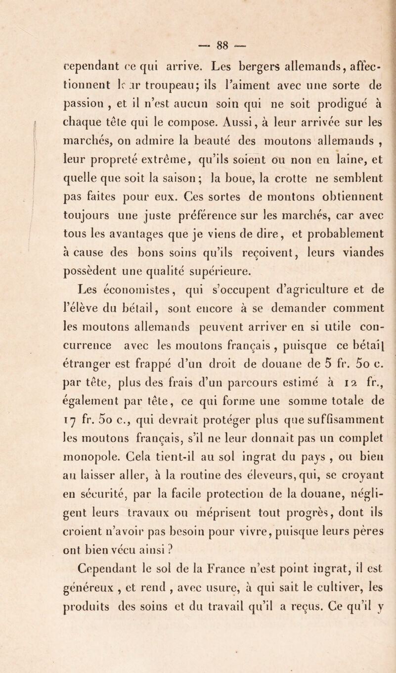 rependant ce qui arrive. Les bergers allemands, affec- tionnent le ar troupeau; ils Taiment avec une sorte de passion , et il n’est aucun soin qui ne soit prodigue à chaque tête qui le compose. Aussi, à leur arrivée sur les marchés, on admire la beauté des moutons allemands , leur propreté extrême, qu’ils soient ou non en laine, et quelle que soit la saison; la boue, la crotte ne semblent pas faites pour eux. Ces sortes de montons obtiennent toujours une juste préférence sur les marchés, car avec tous les avantages que je viens de dire, et probablement a cause des bons soins qu’ils reçoivent, leurs viandes possèdent une qualité supérieure. Les économistes, qui s’occupent d’agriculture et de l’élève du bétail, sont encore à se demander comment les moutons allemands peuvent arriver en si utile con- currence avec les moulons français , puisque ce bétail étranger est frappé d’un droit de douane de 5 fr. 5o c. par tête, plus des frais d’un parcours estimé à 12 fr., également par tête, ce qui forme une somme totale de fr. 5o c., qui devrait protéger plus que suffisamment les moutons français, s’il ne leur donnait pas un complet monopole. Gela tient-il au sol ingrat du pays , ou bien au laisser aller, à la routine des éleveurs, qui, se croyant en sécurité, par la facile protection de la douane, négli- gent leurs travaux ou méprisent tout progrès, dont ils croient n’avoir pas besoin pour vivre, puisque leurs pères ont bien vécu ainsi ? Cependant le sol de la France n’est point ingrat, il est généreux , et rend , avec usure, à qui sait le cultiver, les produits des soins et du travail qu’il a reçus. Ce qu’il y