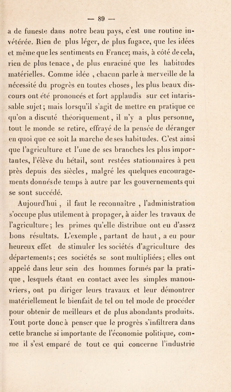 a de funeste dans notre beau pays, c’est une routine in- vétérée. Rien de plus léger, de plus fugace, que les idées et même que les sentiments en France; mais, a côté decela, rien de plus tenace , de plus enraciné que les habitudes matérielles. Comme idée , chacun parle à merveille de la nécessité du progrès en toutes choses, les plus beaux dis- cours ont été prononcés et fort applaudis sur cet intaris- sable sujet; mais lorsqu’il s’agit de mettre en pratique ce qu’on a discuté théoriquement , il n’y a plus personne, tout le monde se retire, effrayé de la pensée de déranger en quoi que ce soit la marche de ses habitudes. C’est ainsi que l’agriculture et Tune de ses branches les plus impor- tantes, l’élève du bétail, sont restées stationnaires à peu près depuis des siècles, malgré les quelques encourage- ments donnésde temps à autre par les gouvernements qui se sont succédé. Aujourd’hui , il faut le reconnaître , l’administration s’occupe plus utilement à propager, à aider les travaux de l’agriculture ; les primes qu’elle distribue ont eu d’assez bons résultats. L’exemple , partant de haut, a eu poiu* heureux effet de stimuler les sociétés d’agriculture des départements; ces sociétés se sont multipliées ; elles ont appelé dans leur sein des hommes formés par la prati- que , lesquels étant en contact avec les simples manou- vriers, ont pu diriger leurs travaux et leur démontrer matériellement le bienfait de tel ou tel mode de procéder pour obtenir de meilleurs et de plus abondants produits. Tout porte donc à penser que le progrès s'infiltrera dans cette branche si importante de l’économie politique, com- me il s’est emparé de tout ce qui concerne l’industrie