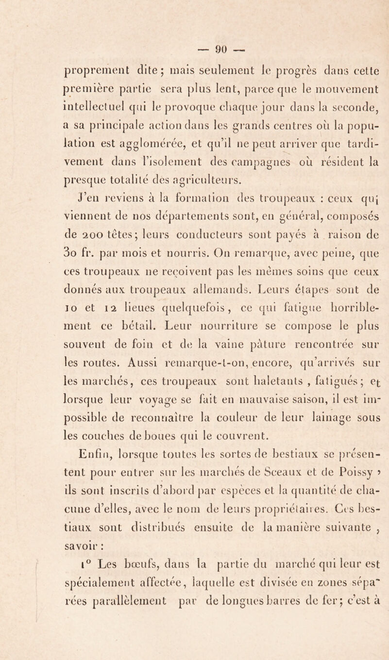 proprement dite; mais seulement le progrès clans cette première partie sera plus lent, parce que le mouvement intellectuel cpii le provoque chaque jour clans la seconde, a sa principale action dans les gi'ands centres oii la popu- lation est agglomérée, et qu’il ne peut arriver que tardi- vement dans l’isolement des campagnes où résident la presque totalité des agriculteurs. J’en reviens à la formation des troupeaux : ceux qui viennent de nos départements sont, en général, composés de 200 têtes ; leurs conducteurs sont payés a raison de 3o fr. par mois et nourris. On remarque, avec peine, que ces troupeaux ne reçoivent pas les mêmes soins que ceux donnés aux troupeaux allemands. Leurs étapes sont de 10 et 12 lieues cpielcpiefois, ce qui fatigue horrible- ment ce bétail. Leur nourriture se compose le plus souvent de foin et de la vaine pâture rencontrée sur les routes. Aussi remarque-l-on, encore, qu’arrivés sur les marchés, ces ti’oupeaux sont haletants , fatigués; et lorsque leur voyage se fait en mauvaise saison, il est im- possible de reconnaître la couleur de leur lainage sous les couches de boues c{ui le couvrent. Enfin, lorsque toutes les sortes de bestiaux se présen- tent pour entrer sur les marchés de Sceaux et de Poissy 5 ils sont inscrits d’abord par espèces et la quantité de cha- cune d’elles, avec le nom de leurs propriétaires. Grs bes- tiaux sont distribués ensuite de la manière suivante , savoir : Les bœufs, dans la partie du marché qui leur est spécialement affectée, laquelle est divisée en zones sépa* rées parallèlement par de longues barres de fer; c’est à
