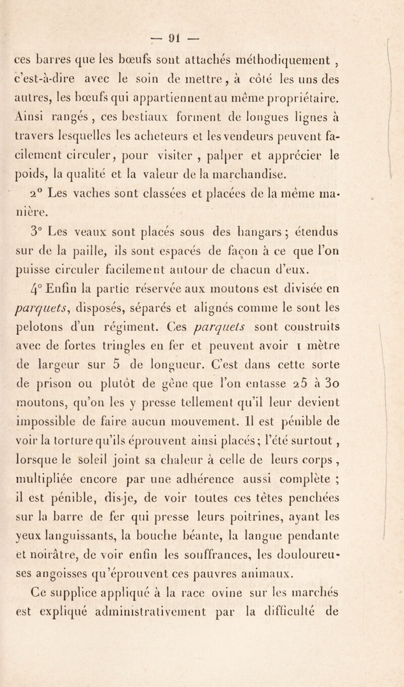 ces barres que les bœufs sont attachés méthodiquement , c’est-a-dire avec le soin de mettre , à côté les uns des autres, les bœufs qui appartiennentau même propriétaire. Ainsi rangés , ces bestiaux forment de longues lignes h travers lesquelles les acheteurs et les vendeurs peuvent fa- cilement circuler, pour visiter , palper et apprécier le poids, la qualité et la valeur de la marchandise. 2® Les vaches sont classées et placées de la même ma- nière. 3° Les veaux sont placés sous des hangars ; étendus sur de la paille, ils sont espacés de façon à ce que l’on puisse circuler facilement autour de chacun d’eux. 4° Enfin la partie réservée aux moutons est divisée en parquets^ disposés, séparés et alignés comme le sont les pelotons d’un régiment. Ces parquets sont construits avec de fortes tringles en fer et peuvent avoir i mètre de largeur sur 5 de longueur. C’est dans cette sorte de prison ou plutôt de gêne que l’on entasse 20 à 3o moutons, qu’on les y presse tellement qu’il leur devient impossible de faire aucun mouvement. H est pénible de voir la torture qu’ils éprouvent ainsi placés; l’été surtout , lorsque le soleil joint sa chaleur à celle de leurs corps , multipliée encore par une adhérence aussi complète ; il est pénible, disje, de voir toutes ces têtes penchées sur la barre de fer qui presse leurs poitrines, ayant les yeux languissants, la bouche héante, la langue pendante et noirâtre, de voir enfin les souffrances, les douloureu- ses angoisses qu’éprouvent ces pauvres animaux. Ce supplice appliqué à la race ovine sur les marchés est expliqué administrativement par la difhculté de
