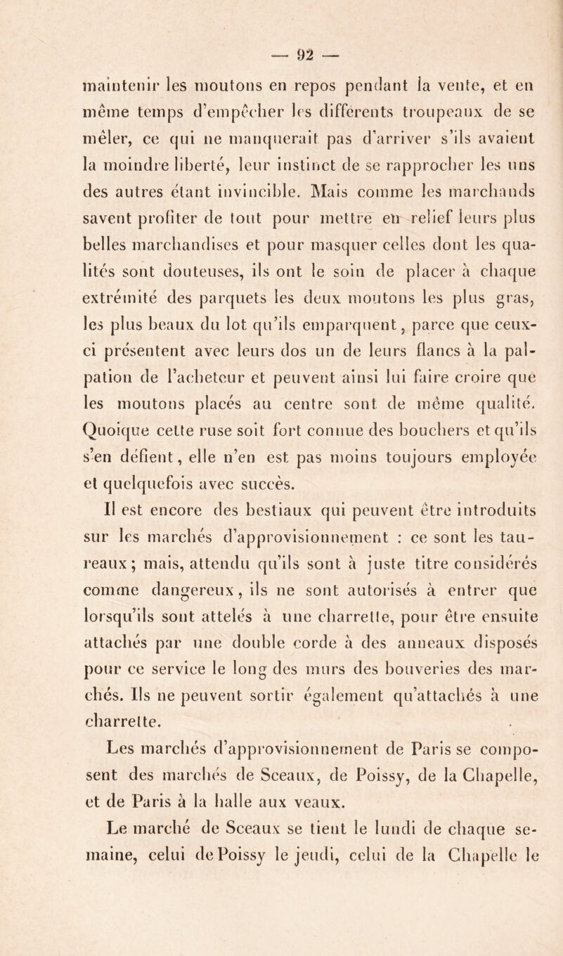 maintenir les moutons en repos pendant ia vente, et en même temps d’empêcher les différents troupeaux de se mêler, ce qui ne manquerait pas d’arriver s’ils avaient la moindre liberté, leur instinct de se rapprocher les uns des autres étant invincible. Mais comme les marchands savent profiter de tout pour mettre en relief leurs plus belles marchandises et pour masquer celles dont les qua- lités sont douteuses, iis ont le soin de placer à chaque extrémité des parquets les deux moutons les plus gras, les plus beaux du lot qu’ils emparquent, parce que ceux- ci présentent avec leurs dos un de leurs flancs à la pal- pation de rachetcur et peuvent ainsi lui faire croire que les moutons placés au centre sont de même qualité. Quoique cette ruse soit fort connue des bouchers et qu’ils s’en défient, elle n’en est pas moins toujours employée et quelquefois avec succès. Il est encore des bestiaux qui peuvent être introduits sur les marchés d’approvisionnement : ce sont les tau- reaux; mais, attendu qu’ils sont à juste titre considérés comme dangereux, ils ne sont autorisés à entrer que lorsqu’ils sont attelés à une charretle, pour êti’e ensuite attachés par une double corde à des anneaux disposés pour ce service le long des murs des bouveries des mar- chés. Ils ne peuvent sortir également qu’attachés à une charrette. Les marchés d’approvisionnement de Paris se compo- sent des marcliés de Sceaux, de Poissy, de ia Chapelle, et de Paris à la halle aux veaux. Le marché de Sceaux se tient le lundi de chaque se- maine, celui de Poissy le jeudi, celui de la Chapelle le