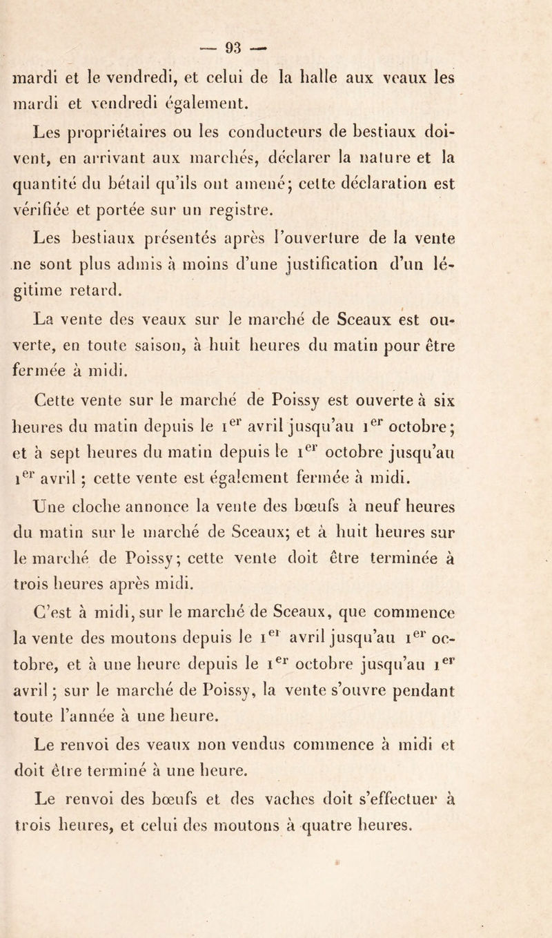 mardi et le vendredi, et celui de la halle aux veaux les mardi et vendredi également. Les propriétaires ou les conducteurs de bestiaux doi- vent, en arrivant aux marchés, déclarer la nalure et la quantité du bétail qu’ils ont amené; cette déclaration est vérifiée et portée sur un registre. Les bestiaux présentés après l’ouverture de la vente ne sont plus admis à moins d’une justification d’un lé- gitime retard. La vente des veaux sur le marché de Sceaux est ou- verte, en toute saison, à huit heures du matin pour être fermée à midi. Cette vente sur le marché de Poissy est ouverte à six heures du matin depuis le avril jusqu’au octobre; et à sept heures du matin depuis le octobre jusqu’au avril ; cette vente est également fermée a midi. Une cloche annonce la vente des bœufs à neuf heures du matin sur le marché de Sceaux; et à huit heures sur le marché de Poissy; cette vente doit être terminée à trois heures après midi. C’est à midi, sur le marché de Sceaux, que commence la vente des moutons depuis le i®* avril jusqu’au oc- tobre, et à une heure depuis le octobre jusqu’au avril ; sur le marché de Poissy, la vente s’ouvre pendant toute l’année à une heure. Le renvoi des veaux non vendus commence à midi et doit être terminé à une heure. Le renvoi des bœufs et des vaches doit s’effectuer à trois heures, et celui des moutons à quatre heures.
