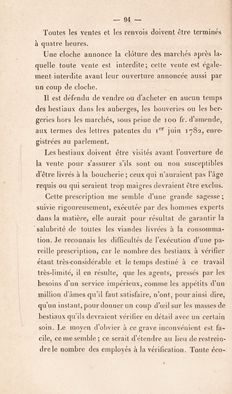h quatre heures. Une cloche annonce la clôture des marchés après la- quelle toute vente est interdite; cette vente est égale- ment interdite avant leur ouverture annoncée aussi par un coup de cloche. Il est défendu de vendre ou d’acheter en aucun temps des bestiaux dans les auberges, les bouveries ou les ber- geries hors les marchés, sous peine de loo fr. d’amende, aux termes des lettres patentes du U*' juin 1782, enre- gistrées au parlement. Les bestiaux doivent être visités avant l’ouverture de la vente pour s’assurer s’ils sont ou non susceptibles d’être livrés à la boucherie; ceux qui n’auraient pas l’âge requis ou qui seraient trop maigres devraient être exclus. Cette prescription me semble d’une grande sagesse ; suivie rigoureusement, exécutée par des hommes experts dans la matière, elle aurait pour résultat de garantir la salubrité de toutes les viandes livrées à la consomma- tion. Je reconnais les difficultés de l’exécution d’une pa- reille prescription, car le nombre des bestiaux à vérifier étant très-considérable et le temps destiné à ce travail très-limité, il en résulte, que les agents, pressés par les besoins d’un service impérieux, comme les appétits d’un million d’âmes cju’il faut satisfaire, n’ont, pour ainsi dire, qu’un instant, pour donner un coup d’oeil sur les masses de bestiaux qu’ils devraient vérifier en détail avec un certain soin. Le moyen d’obvier à ce grave inconvénient est fa- cile, ce me semble; ce serait d’étendre au lieu de restrein- dre le nombre des employés à la vérification. Toute éco-