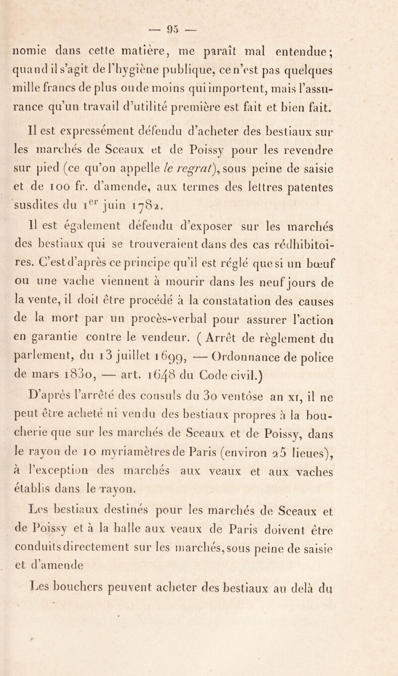 nomie dans cette matière, me paraît mal entendue; quand il s’agit de l’hygiène publique, cen’est pas quelques mille francs de plus oude moins qui importent, mais l’assu- II est expressément défendu d’acheter des bestiaux sur les marchés de Sceaux et de Poissy pour les revendre sur pied (ce qu’on appelle le ï'egrat)^som peine de saisie et de 100 fr. d’amende, aux termes des leltres patentes susdites du juin 1^82. Il est également défendu d’exposer sur les marchés des bestiaux qui se trouveraient dans des cas rédhibitoi- res. C’est d’après ce principe qu’il est réglé que si un bœuf ou une vache viennent à mourir dans les neuf jours de la vente, il doit être procédé à la constatation des causes de la mort par un procès-verbal pour assurer l’action en garantie contre le vendeur. ( Arrêt de règlement du parlement, du i3 juillet ibgg, — Ordonnance de police de mars i83o, — art, 1648 du Code civil.) D’après l’arrêté des consuls du 3o ventôse an xr, il ne peut être acheté ni vendu des bestiaux propres à la bou- cherie que sur les marchés de Sceaux et de Poissy, dans le rayon de 10 myriamètres de Paris (environ q5 lieues), à l’exception des marchés aux veaux et aux vaches établis dans le'rayon. Les bestiaux destinés pour les marchés de Sceaux et de Poissy et à la halle aux veaux de Paris doivent être conduits directement sur les marchés, sous peine de saisie et d’amende Les bouchers peuvent aclieter des bestiaux au delà du
