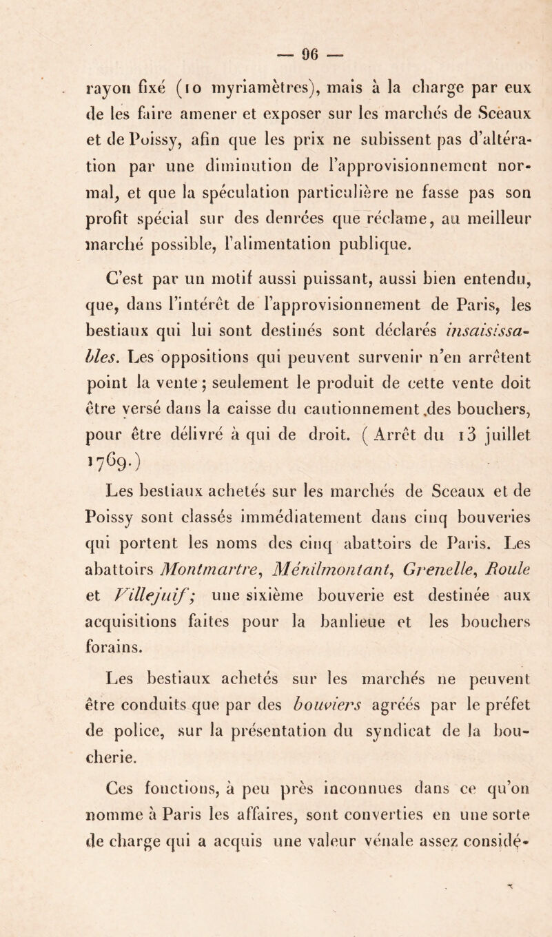 rayon fixé (lo myriamètres), mais à la charge par eux (le les faire amener et exposer sur les marchés de Sceaux et de Poissy, afin que les prix ne subissent pas d’altéra- tion par une diminution de l’approvisionnement nor- mal^ et que la spéculation particulière ne fasse pas son profit spécial sur des denrées que réclame, au meilleur marché possible, ralimentation publique. C’est par un motif aussi puissant, aussi bien entendu, que, dans l’intérêt de l’approvisionnement de Paris, les bestiaux qui lui sont destinés sont déclarés hisaisissa- lies. Les oppositions qui peuvent survenir n’en arrêtent point la vente ; seulement le produit de cette vente doit être yersé dans la caisse du cautionnement,des bouchers, pour être délivré à qui de droit. (Arrêt du i3 juillet Les bestiaux achetés sur les marchés de Sceaux et de Poissy sont classés immédiatement dans cinq bouveries qui portent les noms des cinq abattoirs de Paris. Les abattoirs Montmartre^ Méràlmontant^ Grenelle^ Roule et Villejuif ; une sixième bouverie est destinée aux acquisitions faites pour la banlieue et les bouchers forains. Les bestiaux achetés sur les marchés ne peuvent être conduits que par des boiwiers agréés par le préfet de police, sur la présentation du syndicat de la bou- cherie. Ces fonctions, à peu près inconnues dans ce qu’on nomme à Paris les affaires, sont converties en une sorte de charge qui a acquis une valeur vénale assez considé-