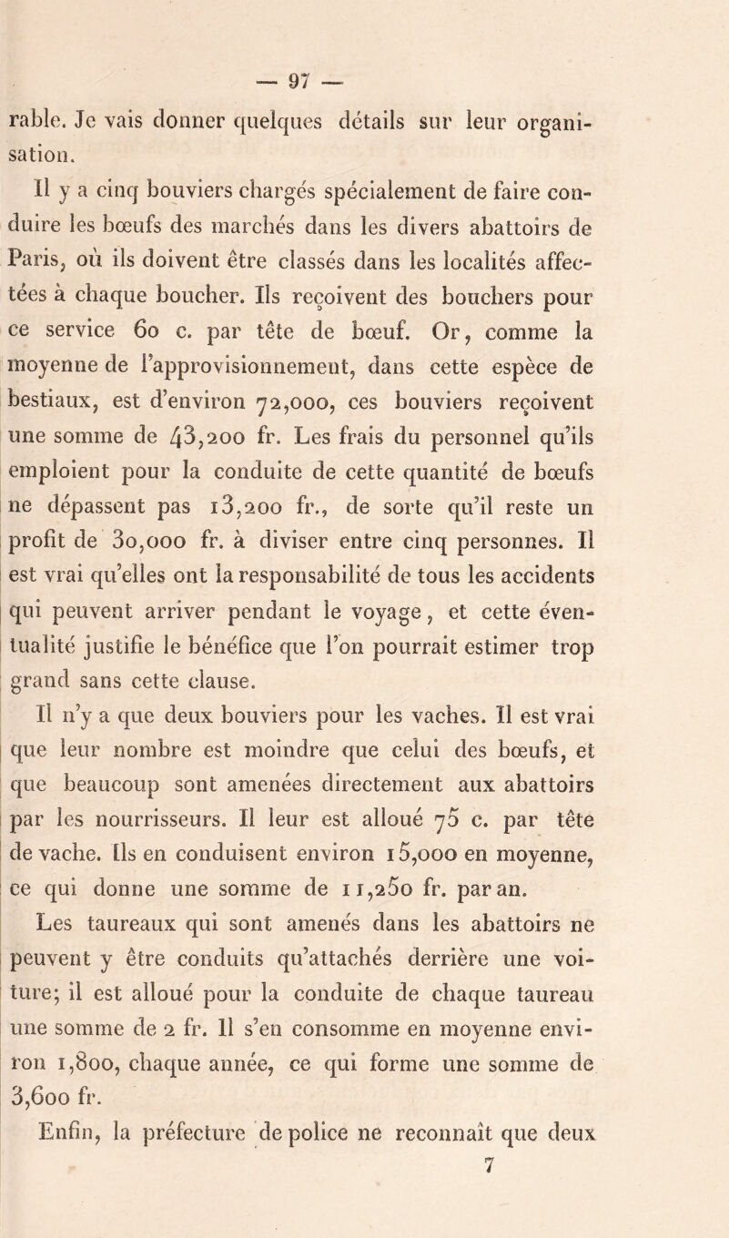 rable. Je vais donner quelques détails sur leur organi- sation. Il y a cinq bouviers chargés spécialement de faire con- duire les bœufs des marchés dans les divers abattoirs de Paris, où ils doivent être classés dans les localités affec- tées à chaque boucher. Ils reçoivent des bouchers pour ce service 6o c. par tête de bœuf. Or, comme la [’ moyenne de Fapprovisioiinement, dans cette espèce de bestiaux, est d’environ'72,000, ces bouviers reçoivent une somme de 43,200 fr. Les frais du personnel qu’ils emploient pour la conduite de cette quantité de bœufs ne dépassent pas i3,200 fr., de sorte qu’il reste un profit de 3o,ooo fr. à diviser entre cinq personnes. Il est vrai qu’elles ont la responsabilité de tous les accidents I qui peuvent arriver pendant le voyage, et cette éven- I tualité justifie le bénéfice que l’on pourrait estimer trop grand sans cette clause. Il n’y a que deux bouviers pour les vaches. Il est vrai I que leur nombre est moindre que celui des bœufs, et que beaucoup sont amenées directement aux abattoirs par les nourrisseurs. Il leur est alloué 70 c. par tête de vache. Ils en conduisent environ 15,000 en moyenne, : ce qui donne une somme de 11,260 fr. par an. Les taureaux qui sont amenés dans les abattoirs ne i peuvent y être conduits qu’attachés derrière une voi- ' ture; il est alloué pour la conduite de chaque taureau une somme de 2 fr. Il s’en consomme en moyenne envi- ron 1,800, chaque année, ce qui forme une somme de 3,600 fr. Enfin, la préfecture de police ne reconnaît que deux 7