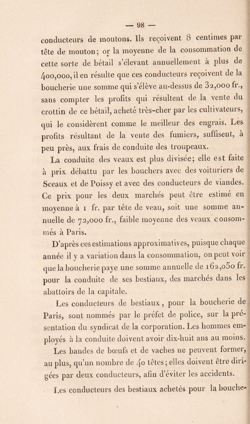 conducteurs de moutons. Ils reçoivent 8 centimes par tête de mouton ; or la moyenne de la consommation de cette sorte de betad s devant annuellement a plus de 400,000, il en résulte que ces conducteurs reçoivent de la boucherie une somme qui s’eleve au-dessus de 82,000 fr., sans compter les profits qui résultent de la vente du crottin de ce bétail, acheté très-cher par les cultivateurs, qui le considèrent comme le meilleur des engrais. Les profits résultant de la vente des fumiers, suffisent, à peu près, aux frais de conduite des troupeaux. La conduite des veaux est plus divisée; elle est faite à prix débattu par les bouchers avec des voituriers de Sceaux et de Poissy et avec des conducteurs de viandes. Ce prix pour les deux marchés peut être estime en moyenne à ï fr. par tête de veau, soit une somme an- nuelle de 72,000 fr., faible moyenne des veaux consom- més à Paris. D’après ces estimations approximatives, puisque chaque année il y a variation dans la consommation, on peut voir que la boucherie paye une somme annuelle de 162,080 fr. pour la conduite de ses bestiaux, des marches dans les abattoirs de la capitale. Les conducteurs de bestiaux, pour la boucherie de Paris, sont nommés par le préfet de police, sur la pré- sentation du syndicat de la corporation. Les hommes em- ployés h la conduite doivent avoir dix-huit ans au moins. Les bandes de bœufs et de vaches ne peuvent former, au plus, qu’un nombre de 4o têtes ; elles doivent être diri- gées par deux conducteurs, afin d’éviter les accidents. Les conducteurs des bestiaux achetés pour la bouche-