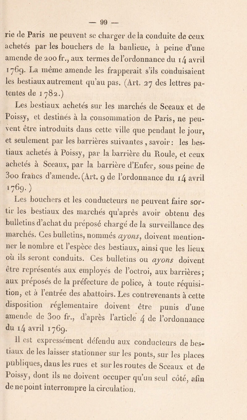 rie rie Paris ne peuvent se charger de la conduite de ceux achetés par les bouchers de la banlieue, à peine d’une amende de 200 fr., aux termes de l’ordonnance du i[[ avril 1769. La meme amende les frapperait s’ils conduisaient les bestiaux autrement qu’au pas. (Art. 27 des lettres pa- tentes de I 782.) Les bestiaux achetés sur les marchés de Sceaux et de Poissy, et destinés à la consommation de Paris, ne peu- vent etre introduits dans cette ville que pendant le jour, et seulement par les barrières suivantes , savoir : les bes- tiaux achetés a Poissy, par la barrière du Roule, et ceux achetés à Sceaux, par la barrière d’Enfer, sous peine de 3oo francs d’amende. (Art. 9 de l’ordonnance du i4 avril 1769.) Les bouchers et les conducteurs ne peuvent faire sor- tir les bestiaux des marches qu’aprés avoir obtenu des bulletins d achat du préposé chargé de la surveillance des marchés. Ces bulletins, nommés ayons^ doivent mention- ner le nombre et l’espèce des bestiaux, ainsi que les lieux ou ils seront conduits. Les bulletins ou ayons doivent etre représentes aux employés de l’octroi, aux barrières ^ aux pieposes de la préfecture de police, à toute réquisi- tion, et a 1 entree des abattoirs. Les contrevenants à cette disposition réglementaire doivent être punis d’une amende de joo fr., d apres 1 article 4 de l’ordonnance du ï4 avril 1769. il est expressément défendu aux conducteurs de bes» tiaux de les laisser stationner sur les ponts, sur les places publiques, dans les rues et sur les routes de Sceaux et de Poissy, dont ils ne doivent occuper qu’un seul coté, afin de ne point interrompre la circulation.