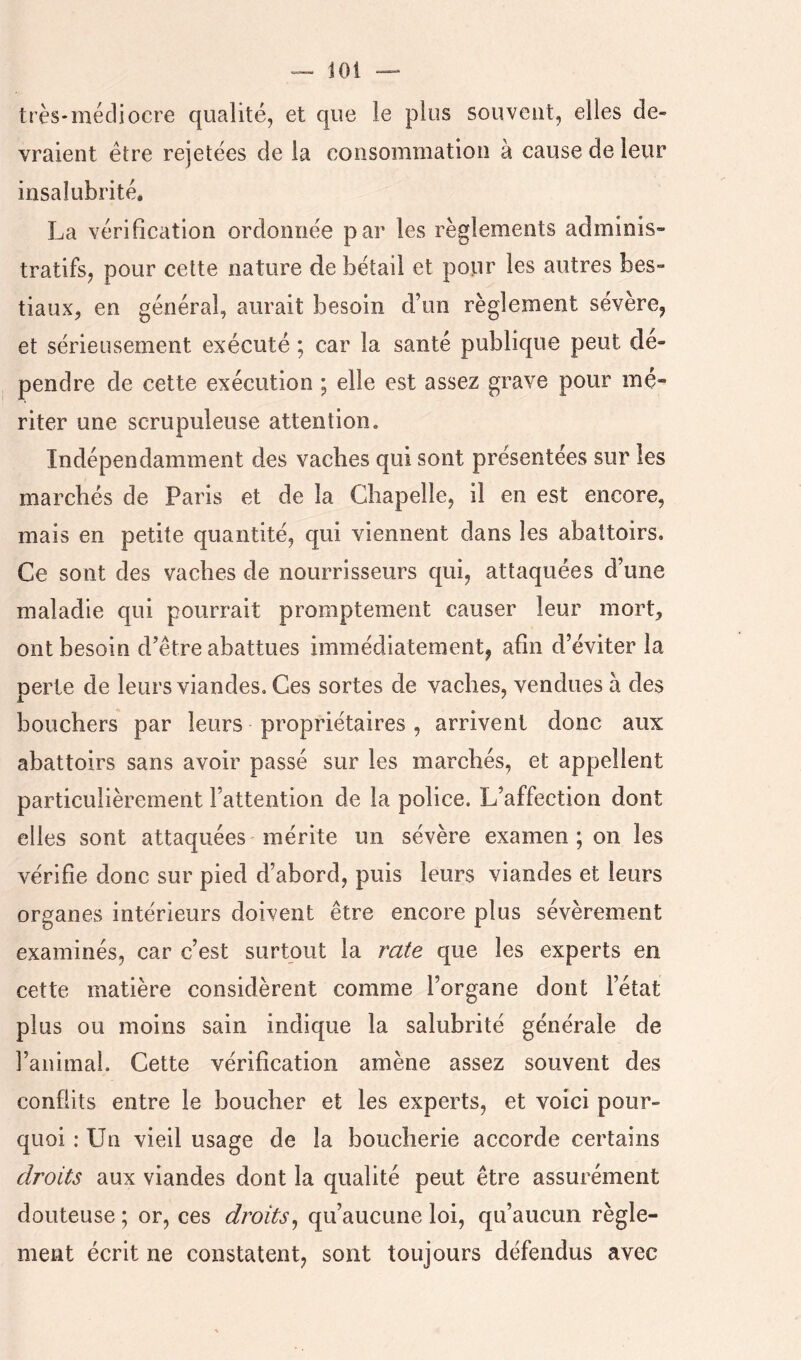 très-médiocre qualité, et que le plus souvent, elles de- vraient être rejetées de la consommation à cause de leur insalubrité. La vérification ordonnée par les règlements adminis- tratifs, pour cette nature de bétail et pour les autres bes- tiaux, en général, aurait besoin d’un règlement sévère, et sérieusement exécuté ; car la santé publique peut dé- pendre de cette exécution ; elle est assez grave pour mé- riter une scrupuleuse attention. Indépendamment des vaches qui sont présentées sur les marchés de Paris et de la Chapelle, il en est encore, mais en petite quantité, qui viennent dans les abattoirs. Ce sont des vaches de nourrisseurs qui, attaquées d’une maladie qui pourrait promptement causer leur mort, ont besoin d’être abattues immédiatement, afin d’éviter la perte de leurs viandes. Ces sortes de vaches, vendues à des bouchers par leurs propriétaires, arrivent donc aux abattoirs sans avoir passé sur les marchés, et appellent particulièrement l’attention de la police. L’affection dont elles sont attaquées mérite un sévère examen ; on les vérifie donc sur pied d’abord, puis leurs viandes et leurs organes intérieurs doivent être encore plus sévèrement examinés, car c’est surtout la rate que les experts en cette matière considèrent comme l’organe dont l’état plus ou moins sain indique la salubrité générale de l’animal. Cette vérification amène assez souvent des conflits entre le boucher et les experts, et voici pour- quoi : Un vieil usage de la boucherie accorde certains droits aux viandes dont la qualité peut être assurément douteuse ; or, ces droits^ qu’aucune loi, qu’aucun règle- ment écrit ne constatent, sont toujours défendus avec