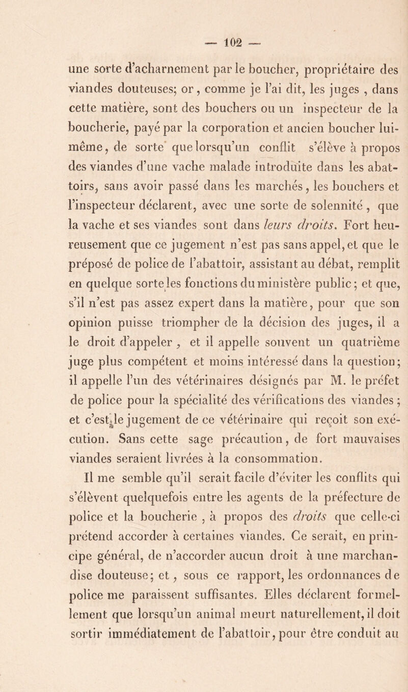 une sorte d’acharnement par le boucher, propriétaire des viandes douteuses; or, comme je l’ai dit, les juges , dans cette matière, sont des bouchers ou un inspecteur de la boucherie, payé par la corporation et ancien boucher lui- même, de sorte que lorsqu’un conflit s’élève à propos des viandes d’une vache malade introduite dans les abat- toirs, sans avoir passé dans les marchés, les bouchers et l’inspecteur déclarent, avec une sorte de solennité , que la vache et ses viandes sont dans leurs droits. Fort heu- reusement que ce jugement n’est pas sans appel, et que le préposé de police de l’abattoir, assistant au débat, remplit en quelque sorte les fonctions du ministère public; et que, s’il n’est pas assez expert dans la matière, pour que son opinion puisse triompher de la décision des juges, il a le droit d’appeler ,, et il appelle souvent un quatrième juge plus compétent et moins intéressé dans la question; il appelle Fim des vétérinaires désignés par M. le préfet de police pour la spécialité des vérifications des viandes ; et c’est|ie jugement de ce vétérinaire qui reçoit son exé- cution. Sans cette sage précaution, de fort mauvaises viandes seraient livrées à la consommation. Il me semble qu’il serait facile d’éviter les conflits qui s’élèvent quelquefois entre les agents de la préfecture de police et la boucherie , à propos des droits que celle-ci prétend accorder à certaines viandes. Ce serait, en prin- cipe général, de n’accorder aucun droit à une marchan- dise douteuse; et, sous ce rapport, les ordonnances de police me paraissent suffisantes. Elles déclarent formel- lement que lorsqu’un animai meurt naturellement, il doit sortir immédiatement de l’abatloir, pour être conduit au