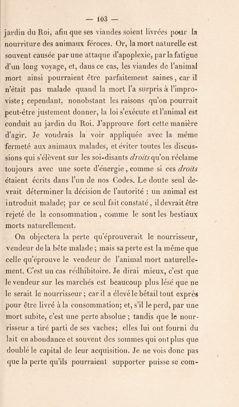 jardin du B-oi, afin que ses viandes soient livrées po?ur la nourriture des animaux féroces. Or, la mort naturelle est souvent causée par une attaque d’apoplexie, par la fatigue d’un long voyage, et, dans ce cas, les viandes de l’animal mort ainsi pourraient être parfaitement saines, car il n’était pas malade quand la mort l’a surpris à l’impro- viste; cependant, nonobstant les raisons qu’on pourrait peut-être justement donner, la loi s’exécute et l’animal est conduit au jardin du Roi. J’approuve fort cette manière d’agir. Je voudrais la voir appliquée avec la même fermeté aux animaux malades, et éviter toutes les discus» sions qui s’élèvent sur les soi-disants droits (\\x on réclame toujours avec une sorte d’énergie, comme si ces droits étaient écrits dans l’un de nos Codes. Le doute seul de- vrait déterminer la décision de l’autorité : un animal est introduit malade; par ce seul fait constaté, il devrait être rejeté de la consommation , comme le sont les bestiaux morts naturellement. On objectera la perte qu’éprouverait le nourrisseur, vendeur de la bête malade ; mais sa perte est la même que celle qu’éprouve le vendeur de l’animal mort naturelle- ment. C’est un cas rédhibitoire. Je dirai mieux, c’est que le vendeur sur les marchés est beaucoup plus lésé que ne le serait le nourrisseur; car il a élevé le bétail tout exprès pour être livré à la consommation; et, s’il le perd, par une mort subite, c’est une perte absolue ; tandis que le nour- risseur a tiré parti de ses vaches; elles lui ont fourni du lait en abondance et souvent des sommes qui ontplus que doublé le capital de leur acquisition. Je ne vois donc pas que la perte qu’ils pourraient supporter puisse se coin-
