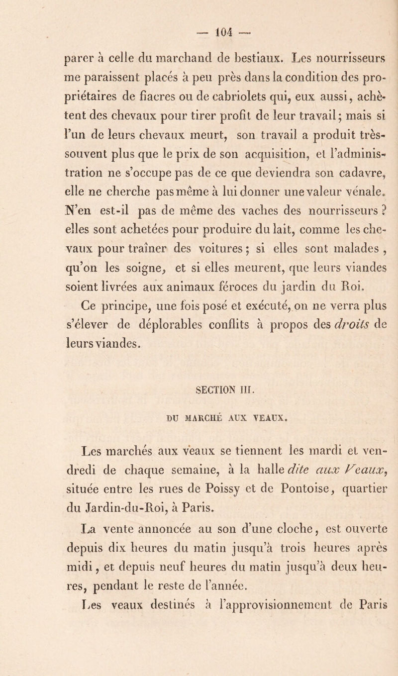 parer à celle du marchand de bestiaux. Les nourrisseurs me paraissent placés à peu près dans la condition des pro- priétaires de fiacres ou de cabriolets quij eux aussi, achè- tent des chevaux pour tirer profit de leur travail ; mais si l’un de leurs chevaux meurt, son travail a produit très- souvent plus que le prix de son acquisition, et l’adminis^ tration ne s’occupe pas de ce que deviendra son cadavre, elle ne cherche pas même à lui donner une valeur vénale, N’en est-il pas de même des vaches des nourrisseurs ? elles sont achetées pour produire du lait, comme les che- vaux pour traîner des voitures ; si elles sont malades , qu’on les soigne, et si elles meurent, que leurs viandes soient livrées aux animaux féroces du jardin du Roi. Ce principe, une fois posé et exécuté, on ne verra plus s’élever de déplorables conflits à propos des droits de leurs viandes. SECTION IIÎ. DU MARCHÉ AUX VEAUX. Les marchés aux veaux se tiennent les mardi et ven- dredi de chaque semaine, à la halle dite aux Feaux^ située entre les rues de Poissy et de Pontoise, quartier du Jardin-du-Roi, à Paris. La vente annoncée au son d’une cloche, est ouverte depuis dix heures du matin jusqu’à trois heures après midi, et depuis neuf heures du matin jusqu’à deux heu- res, pendant le reste de l’année. Les veaux destinés à l’approvisionnement de Paris