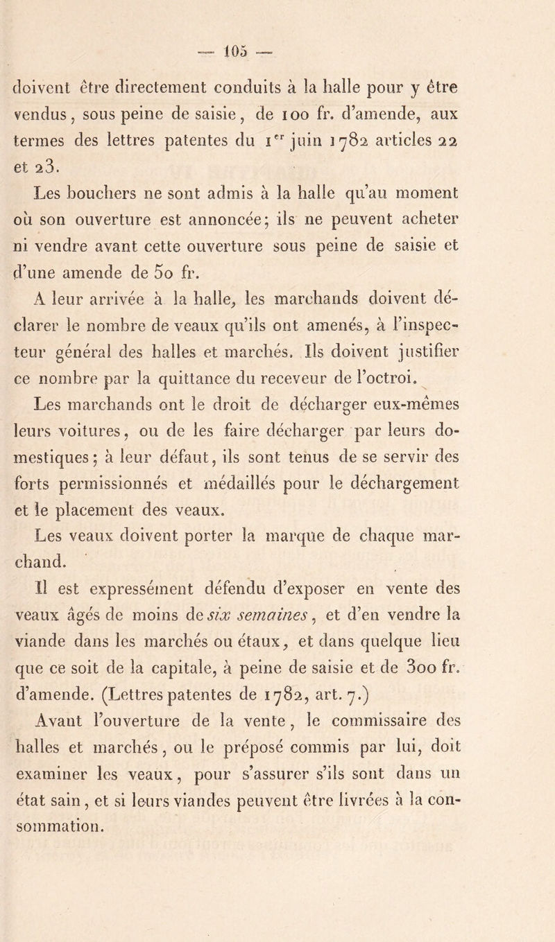 doivent être directement conduits à la halle pour y être vendus 5 sous peine de saisie, de loo fr. d’amende, aux termes des lettres patentes du i'’juin 1782 articles 22 et 28. Les bouchers ne sont admis à la halle qu’au moment ou son ouverture est annoncée; iis ne peuvent acheter ni vendre avant cette ouverture sous peine de saisie et d’une amende de 5o fr. A leur arrivée à la halle^ les marchands doivent dé- clarer le nombre de veaux qu’ils ont amenés, à l’inspec- teur général des halles et marchés. Ils doivent justifier ce nombre par la quittance du receveur de l’octroi. Les marchands ont le droit de décharger eux-mêmes leurs voitures, ou de les faire décharger par leurs do- mestiques ; à leur défaut, ils sont tenus de se servir des forts permissionnés et médaillés pour le déchargement et le placement des veaux. Les veaux doivent porter la marque de chaque mar- chand. Il est expressément défendu d’exposer en vente des veaux âgés de moins de six semaines, et d’en vendre la viande dans les marchés ou étaux, et dans quelque lieu que ce soit de la capitale, à peine de saisie et de 3oo fr, d’amende. (Lettres patentes de 1^82, art. 7.) Avant l’ouverture de la vente , le commissaire des halles et marchés, ou le préposé commis par lui, doit examiner les veaux, pour s’assurer s’ils sont dans un état sain, et si leurs viandes peuvent être livrées à la con- sommation.