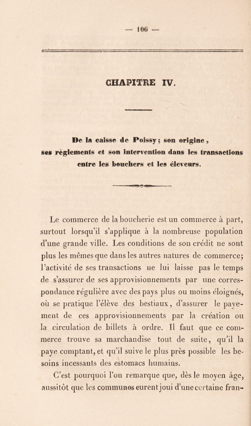 CHAPITRE ÎV. De la caisse de Poîssy ; son origine 9 ses règlements et son Interwention dans les transactions entre les bouchers et les éleveurs. Le commerce de la boucherie est un commerce à part, surtout lorsqu’il s’applique à la nombreuse population d’une grande ville. Les conditions de son crédit ne sont plus les mêmes que dans les autres natures de commerce; l’activité de ses transactions ne lui laisse pas le temps de s’assurer de ses approvisionnements par une corres- pondance régulière avec des pays plus ou moins éloignés, OLi se pratique l’élève des bestiaux, d’assurer le paye- ment de ces approvisionnements par la création ou la circulation de billets à ordre. Il faut que ce com- merce trouve sa marchandise tout de suite, qu’il la paye comptant, et qu’il suive le plus près possible les be- soins incessants des estomacs humains. C’est pourquoi l’on remarque que, dès le moyen âge, aussitôt que les communes eurent joui d’une certaine fran-