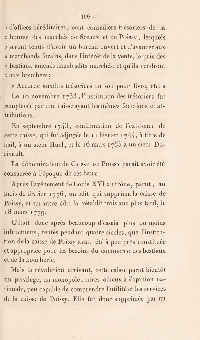 — 100 « d’offices héréditaires, cent conseillers trésoriers de la « bourse des marchés de Sceaux et de Poissy, lesquels « seront tenus d’avoir un bureau ouvert et d’avancer aux (( marchands forains, dans l’intérêt de la vente, le prix des « bestiaux amenés danslesdits marchés, et qu’ils rendront « aux bouchers ; « Accorde auxdits trésoriers un sou pour livre, etc. Le 10 novembre lySd , l’institution des trésoriers fut remplacée par une caisse ayant les mêmes fonctions et at- tributions. En septembre 1743? confirmation de l’existence de cette caisse, qui fut adjugée le i i février 1744? ^ titre de bail, à un sieur Huel, et le 16 mars 1755 à un sieur Du- rivault. La dénomination de Caisse de Poissy paraît avoir été consacrée à l’époque de ces baux. Après l’avénement de Louis XVI au trône, parut, au mois de février 1776, un édit qui supprima la caisse de Poissy, et un autre édit la rétablit trois ans plus tard, le 18 mars 1779. C’était donc après beaucoup d’essais plus ou moins infructueux, tentés pendant quatre siècles, que l’institu- tion delà caisse de Poissy avait été à peu près constituée et appropriée pour les besoins du commerce des bestiaux et de la boucherie. $ Mais la révolution arrivant, cette caisse parut bientôt un privilège, un monopole, titres odieux à l’opinion na- tionale, peu capable de comprendre l’utilité et les services de la caisse de Poissy. Elle fut donc supprimée par un