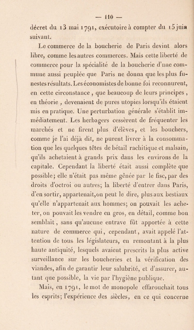m — décret du i3 mai 1791^ exécutoire à compter du iS juia suivant. Le commerce de la boucherie de Paris devint alors libre, comme les autres commerces. Mais cette liberté de commerce pour la spécialité de la boucherie d’une com- mune aussi peuplée que Paris ne donna que les plus fu- nestes résultats. Les économistes de bonne foi reconnurent, en cette circonstance , que beaucoup de leurs principes , en théorie , devenaient de pures utopies lorsqu’ils étaient mis en pratique. Une perturbation générale s’établit im- médiatement. Les herbagers cessèrent de fréquenter les marchés et ne firent plus d’élèves, et les bouchers, comme je l’ai déjà dit, ne purent livrer à la consomma- tion que les quelques têtes de bétail rachitique et malsain, qu’ils achetaient à grands prix dans les environs de la capitale. Cependant la liberté était aussi complète que possible; elle n’était pas même gênée par le fisc, par des droits d’octroi ou autres; la liberté d’entrer dans Paris, d’en sortir, appartenait,011 peut le dire, plus aux bestiaux qu’elle n’appartenait aux hommes; on pouvait les ache- ter, on pouvait les vendre en gros, en détail, comme bon semblait, sans qu’aucune entrave fût apportée à cette nature de commerce qui, cependant, avait appelé l’at- tention de tous les législateurs, en remontant à la plus haute antiquité, lesquels avaient prescrits la plus active surveillance sur les boucheries et la vérification des viandes, afin de garantir leur salubrité, et d’assurer, au- tant que possible, la vie par l’hygiène publique. Mais, en 1791, le mot de monopole effarouchait tous les esprits; l’expérience des siècles, en ce qui concerne