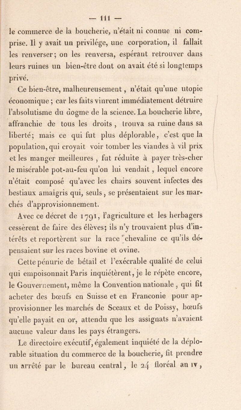 le commerce de la boucherie, n’ëtait ni connue ni com- prise. Il y avait un privilège, une corporation, il fallait les renverser; on les renversa, espérant retrouver dans leurs ruines un bien-être dont on avait été si longtemps privé. Ce bien-être, malheureusement, n’était qu’une utopie économique ; car les faits vinrent immédiatement détruire l’absolutisme du dogme de la science. La boucherie libre, affranchie de tous les droits , trouva sa ruine dans sa liberté; mais ce qui fut plus déplorable, c’est que la population, qui croyait voir tomber les viandes à vil prix et les manger meilleures , fut réduite à payer très-cher le misérable pot-au-feu qu’on lui vendait, lequel encore n’était composé qu’avec les chairs souvent infectes des bestiaux amaigris qui, seuls, se présentaient sur les mar- chés d’approvisionnement. Avec ce décret de 1791, l’agriculture et les herbagers cessèrent de faire des élèves; ils n’y trouvaient plus d’in- térêts et reportèrent sur la race ^chevaline ce qu’ils dé- pensaient sur les races bovine et ovine. Cette pénurie de bétail et l’exécrable qualité de celui qui empoisonnait Paris inquiétèrent, je le répète encore, le Gouvernement, même la Convention nationale , qui fit acheter des bœufs en Suisse et en Franconie pour ap- provisionner les marchés de Sceaux et de Poissy, bœufs qu’elle payait en or, attendu que les assignats n’avaient aucune valeur dans les pays étrangers. Le directoire exécutif, également inquiété de la déplo- rable situation du commerce de la boucherie^ fit prendre un arrêté par le bureau central, le 2/1 fioréal an it ,