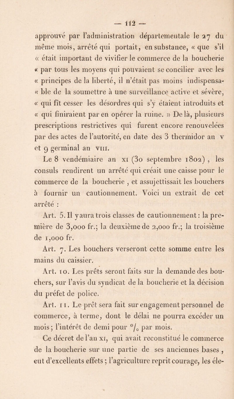 approuvé par Faclministratioii dëparteineiîtale ie 27 du même mois, arreté qui portait, en substance, «. que s’il (( était important de vivifier le commerce de la boucherie « par tous les moyens qui pouvaient se concilier avec les « principes de la liberté, il n’était pas moins indispensa- a ble de la soumettre à une surveillance active et sévère, (c qui fît cesser les désordres qui s’ÿ étaient introduits et c( qui finiraient pareil opérer la ruine. » Delà, plusieurs prescriptions restrictives qui furent encore renouvelées par des actes de l’autorité, en date des 3 thermidor an v et 9 germinal an viii. Le 8 vendémiaire an xî (3o septembre 1802) , les consuls rendirent un arrêté qui créait une caisse pour le commerce de la boucherie , et assujettissait les bouchers à fournir un cautionnement. Voici un extrait de cet arrêté : Art. 5.11 y aura trois classes de cautionnement: la pre- mière de 3,000 fr.; la deuxième de 2,000 fr.; la troisième de 1,000 fr. Art. 7. Les bouchers verseront cette somme entre les mains du caissier. Art. îo. Les prêts seront faits sur la demande des bou- chers, sur l’avis du syndicat de la boucherie et la décision du préfet de police. Art. lî. Le prêt sera fait sur engagement personnel de commerce, à terme, dont le délai ne pourra excéder un mois ; l’intérêt de demi pour par mois. Ce décret de l’an xt, qui avait reconstitué le commerce de la boucherie sur une partie de ses anciennes bases , eut d’excellents effets ; l’agriculture reprit courage, les éle-