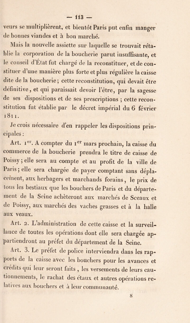 veurs se multiplièrent, et bientôt Paris put enfin manger de bonnes viandes et à bon marché. Mais la nouvelle assiette sur laquelle se trouvait réta- blie la corpoi’ation de la boucherie parut insuffisante, et le conseil d’État fut chargé de la reconstituer, et de con- stituer d’une manière plus forte et plus régulière la caisse dite de la boucherie; cette reconstitution, qui devait être définitive, et qui paraissait devoir l’être, par la sagesse de ses dispositions et de ses prescriptions ; cette recon- stitution fut établie par le décret impérial du 6 février i8i I. Je crois nécessaire d’en rappeler les dispositions prin- cipales : Art. A compter du mars prochain, la caisse du conamerce de la boucherie prendra le titre de caisse de Poissy ; elle sera au compte et au profit de la ville de Paris ; elle sera chargée de payer comptant sans dépla- cement, aux herbagers et marchands forains, le prix de tous les bestiaux que les bouchers de Paris et du départe- ment de la Seine achèteront aux marchés de Sceaux et de Poissy, aux marchés des vaches grasses et à la halle aux veaux. Art. 2. L’administration de cette caisse et la surveil- lance de toutes les operations dont elle sera chargée ap- partiendront au préfet du département de la Seine. Art. 3. Le préfet de police interviendra dans les rap- ports de la caisse avec les bouchers pour les avances et ciedits qui leur seront faits , les versements de leurs cau- tionnements, le rachat des étaux et autres opérations re- latives aux bouchers et à leur communauté. 8