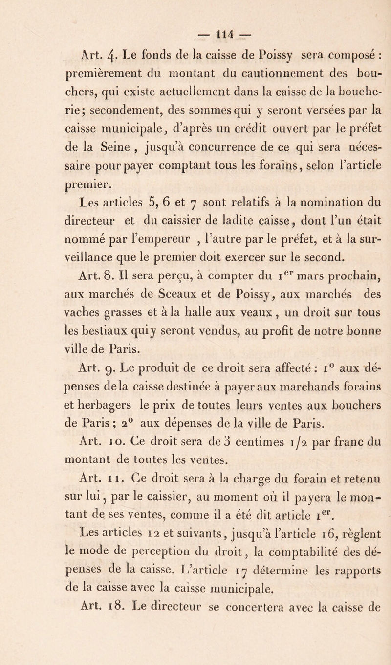 Art. 4- ï-6 fonds de la caisse de Poissy sera composé : premièrement du montant du cautionnement des bou- chers, qui existe actuellement dans la caisse de la bouche- rie; secondement, des sommes qui y seront versées par la caisse municipale, d’après un crédit ouvert par le préfet de la Seine , jusqu’à concurrence de ce qui sera néces- saire pour payer comptant tous les forains, selon l’article premier. Les articles 5, 6 et y sont relatifs à la nomination du directeur et du caissier de ladite caisse, dont l’un était nommé par l’empereur , l’autre par le préfet, et à la sur- veillance que le premier doit exercer sur le second. Art. 8. Il sera perçu, à compter du mars prochain, aux marchés de Sceaux et de Poissy, aux marchés des vaches grasses et à la halle aux veaux, un droit sur tous les bestiaux quiy seront vendus, au profit de notre bonne ville de Paris. Art. 9. Le produit de ce droit sera affecté : aux dé- penses delà caisse destinée à payer aux marchands forains et herhagers le prix de toutes leurs ventes aux bouchers de Paris ; 2® aux dépenses de la ville de Paris. Art. 10. Ce droit sera de 3 centimes 1/2 par franc du montant de toutes les ventes. Art. ï 1. Ce droit sera à la charge du forain et retenu sur lui 5 par le caissier, au moment où il payera le mon- tant de ses ventes, comme il a été dit article i®**. Les articles 12 et suivants, jusqu’à l’article 16, règlent le mode de perception du droit, la comptabilité des dé- penses de la caisse. L’article ly détermine les rapports de la caisse avec la caisse municipale. Art. 18. Le directeur se concertera avec la caisse de