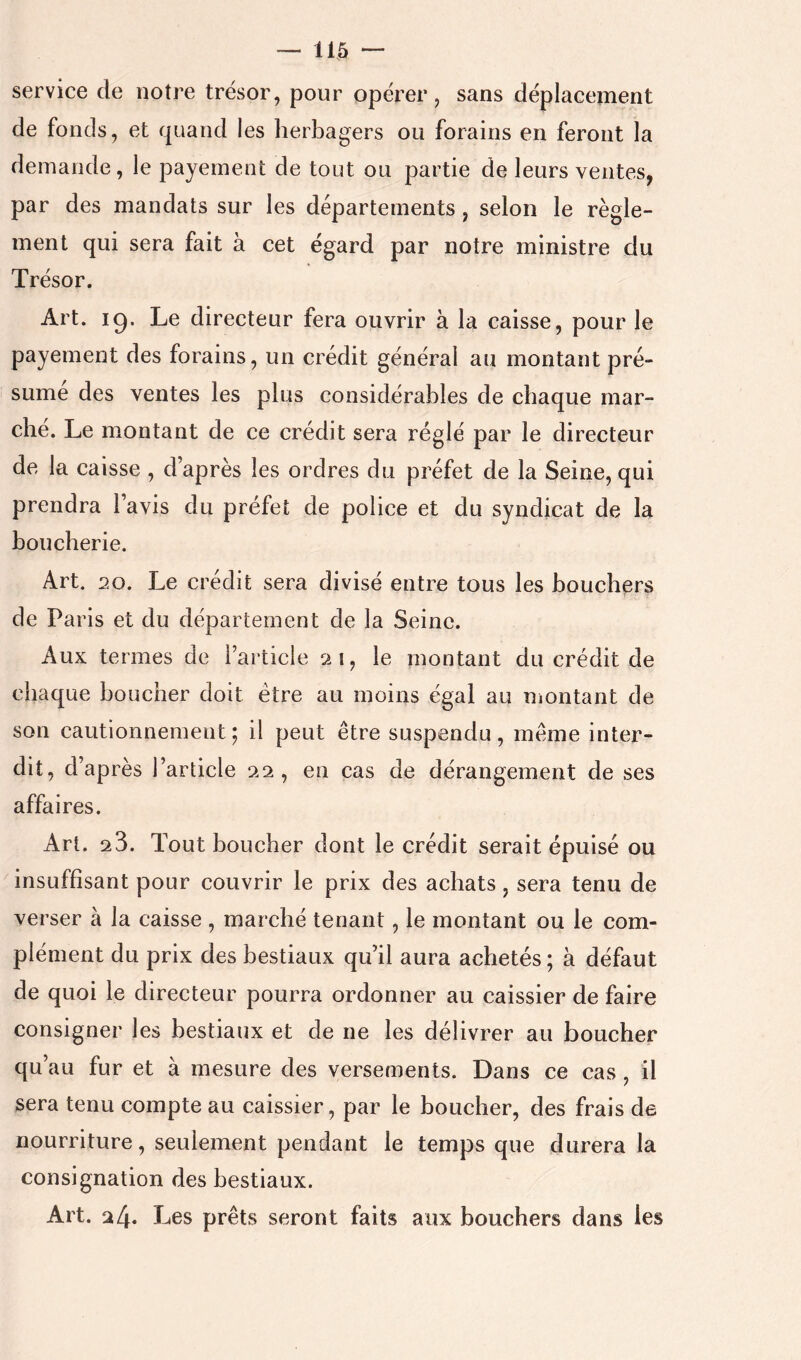 —115 - service de notre trésor, pour opérer, sans déplacement de fonds, et quand les herbagers ou forains en feront la demande, le payement de tout ou partie de leurs ventes, par des mandats sur les départements , selon le règle- ment qui sera fait à cet égard par notre ministre du Trésor, Art. 19. Le directeur fera ouvrir à la caisse, pour le payement des forains, un crédit générai au montant pré- sume des ventes les plus considérables de chaque mar- cbe. Le montant de ce crédit sera réglé par le directeur de la caisse , d’après les ordres du préfet de la Seine, qui prendra l’avis du préfet de police et du syndicat de la boucberie. Art. 20. Le crédit sera divisé entre tous les bouchers de Paris et du département de la Seine. Aux termes de l’article 21, le montant du crédit de chaque boucher doit être au moins égal au Uiontant de son cautionnement; il peut être suspendu, même inter- dit, d’après l’article 22, en cas de dérangement de ses affaires. Art. 23. Tout boucher dont le crédit serait épuisé ou insuffisant pour couvrir le prix des achats, sera tenu de verser à la caisse , marché tenant, le montant ou le com- plément du prix des bestiaux qu’il aura achetés ; à défaut de quoi le directeur pourra ordonner au caissier de faire consigner les bestiaux et de ne les délivrer au boucher qu’au fur et à mesure des versements. Dans ce cas , il sera tenu compte au caissier, par le boucher, des frais de nourriture, seulement pendant le temps que durera la consignation des bestiaux. Art. 24. Les prêts seront faits aux bouchers dans les
