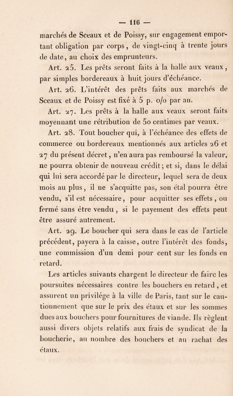 marchés de Sceaux et de Poissy, sur engagement empor- tant obligation par corps, de vingt-cinq à trente jours de date, au choix des emprunteurs. Art. Ù.5. Les prêts seront faits à la halle aux veaux, par simples bordereaux à huit, jours d’échéance. Art. 26. L’intérêt des prêts faits aux marchés de Sceaux et de Poissy est fixé à 5 p. 0/0 par an. Art. 27. Les prêts à la halle aux veaux seront faits moyennant une rétribution de 5o centimes par veaux. Art. 28. Tout boucher qui, à l’échéance des effets de commerce ou bordereaux mentionnés aux articles 26 et 27 du présent décret, n’en aura pas remboursé la valeur, ne pourra obtenir de nouveau crédit; et si, dans le délai qui lui sera accordé par le directeur, lequel sera de deux mois au plus, il ne s’acquitte pas, son étal pourra être vendu, s’il est nécessaire, pour acquitter ses effets , ou fermé sans être vendu, si le payement des effets peut être assuré autrement. Art. 29. Le boucher qui sera dans le cas de l’article précédent, payera à la caisse, outre l’intérêt des fonds, une commission d’un demi pour cent sur les fonds en retard. Les articles suivants chargent le directeur de faire les poursuites nécessaires contre les bouchers en retard , et assurent un privilège à la ville de Paris, tant sur le cau- tionnement que sur le prix des étaux et sur les sommes dues aux bouchers pour fournitures de viande. Ils règlent aussi divers objets relatifs aux frais de syndicat de la boucherie, au nombre des bouchers et au rachat des étaux.