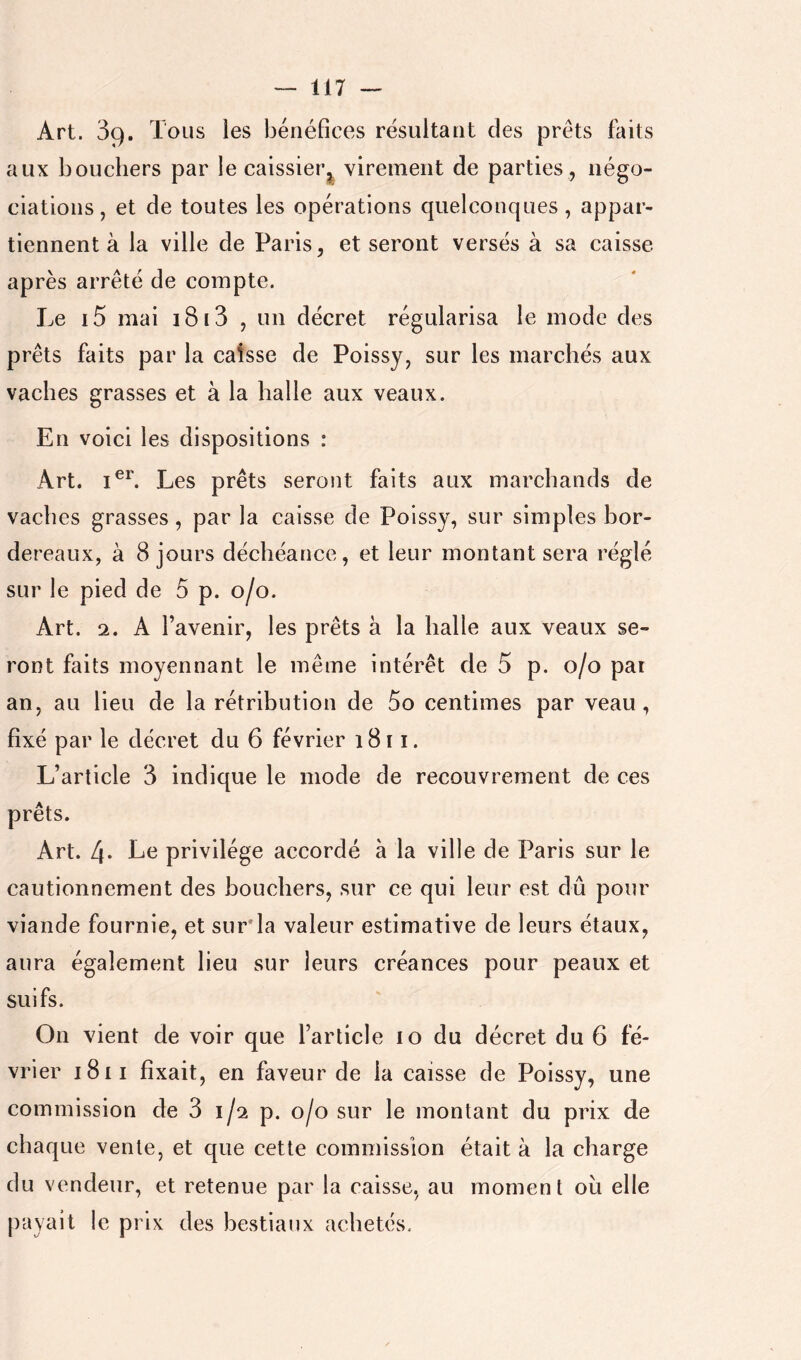 Art. 39. Tous les bénéfices résultant des prêts faits aux bouchers par le caissier^j^ virement de parties, négo- ciations, et de toutes les opérations quelconques, appar- tiennent à la ville de Paris, et seront versés à sa caisse après arrêté de compte. Le i5 mai 1813 , un décret régularisa le mode des prêts faits par la caisse de Poissy, sur les marchés aux vaches grasses et à la halle aux veaux. En voici les dispositions : Art. Les prêts seront faits aux marchands de vaches grasses, par la caisse de Poissy, sur simples bor- dereaux, à 8 jours déchéance, et leur montant sera réglé sur le pied de 5 p. 0/0. Art. 2. A l’avenir, les prêts à la halle aux veaux se- ront faits moyennant le même intérêt de 5 p. 0/0 pai an, au lieu de la rétribution de 5o centimes par veau, fixé par le décret du 6 février 1811. L’article 3 indique le mode de recouvrement de ces prêts. Art. 4* privilège accordé à la ville de Paris sur le cautionnement des bouchers, sur ce qui leur est dû pour viande fournie, et surla valeur estimative de leurs étaux, aura également lieu sur leurs créances pour peaux et suifs. On vient de voir que l’article 10 du décret du 6 fé- vrier i8i I fixait, en faveur de la caisse de Poissy, une commission de 3 1/2 p. 0/0 sur le montant du prix de chaque vente, et que cette commission était à la charge du vendeur, et retenue par la caisse, au moment oii elle payait le prix des bestiaux achetés.